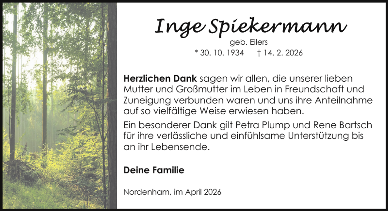 <p>geb. Eilers<br />* 30. 10. 1934<br />† 14. 2. 2026</p>
<p>Herzlichen Dank sagen wir allen, die unserer lieben<br />Mutter und Großmutter im Leben in Freundschaft und<br />Zuneigung verbunden waren und uns ihre Anteilnahme<br />auf so vielfältige Weise erwiesen haben.<br />Ein besonderer Dank gilt Petra Plump und Rene Bartsch<br />für ihre verlässliche und einfühlsame Unterstützung bis<br />an ihr Lebensende.<br />Deine Familie<br />Nordenham, im April 2026</p>