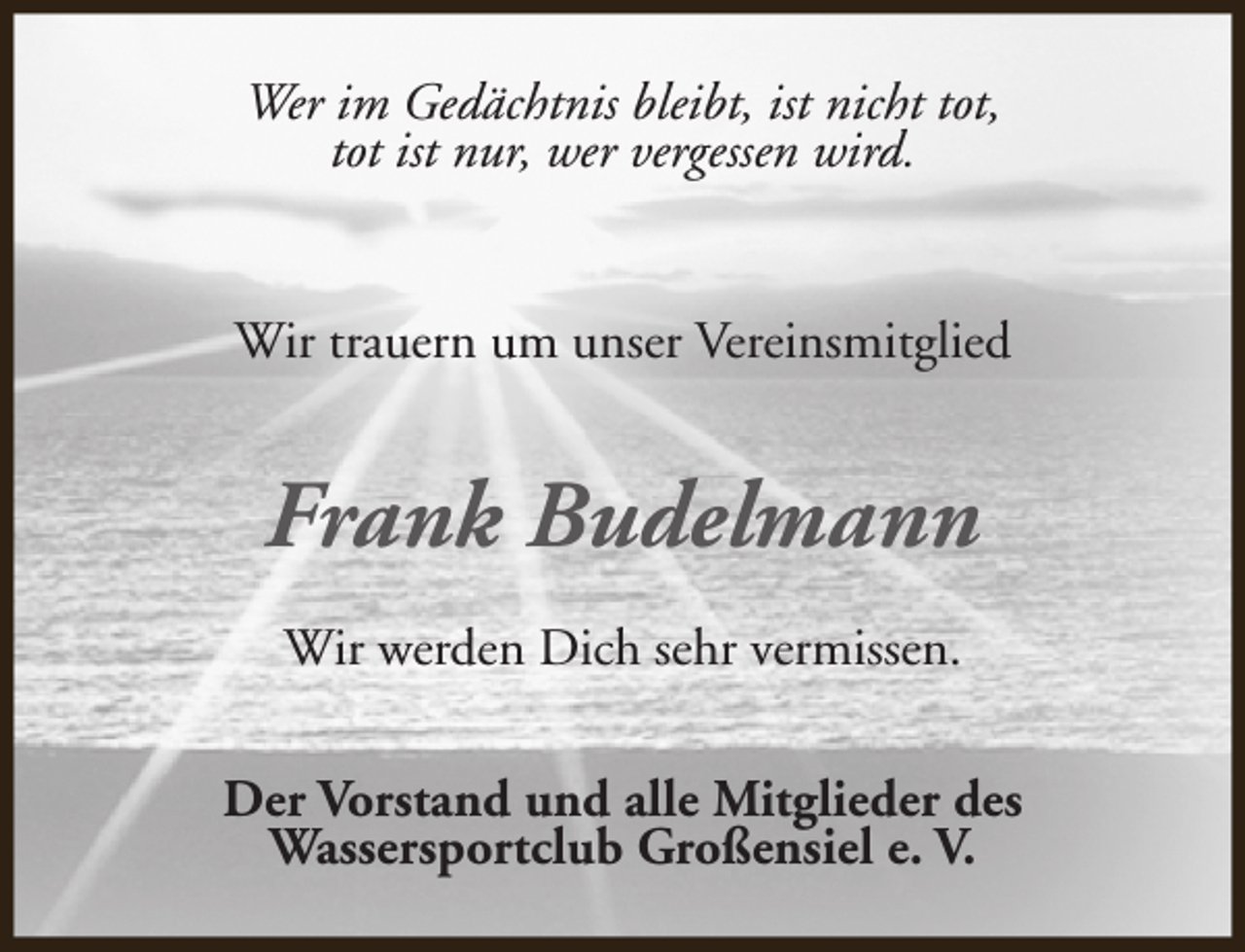 <p>Wer im Gedächtnis bleibt, ist nicht tot,<br />tot ist nur, wer vergessen wird.<br />Wir trauern um unser Vereinsmitglied</p><p>Frank Budelmann<br />Wir werden Dich sehr vermissen.<br />Der Vorstand und alle Mitglieder des<br />Wassersportclub Großensiel e. V.</p>