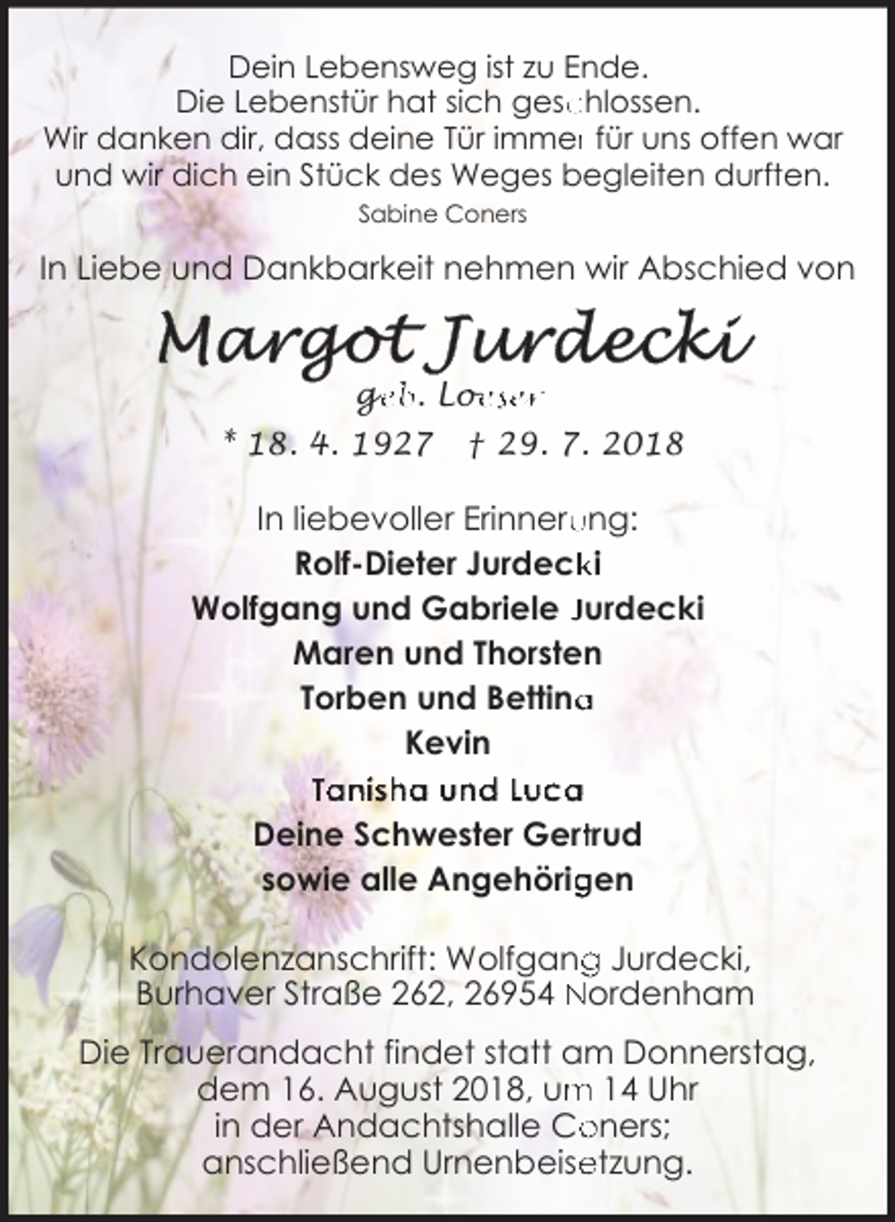 <p>Dein Lebensweg ist zu Ende.<br />Die Lebenstür hat sich gesc<br />chlossen.<br />Wir danken dir, dass deine Tür immerr für uns offen war<br />und wir dich ein Stück des Weges begleiten durften.<br />Sabine Coners</p><p>In Liebe und Dankbarkeit nehmen wir Abschied von</p><p>ge<br />g<br />eb. Loe<br />oeser<br />* 18. 4. 1927</p><p>† 29. 7. 2018</p><p>In liebevoller Erinneru<br />ung:<br />ki<br />Rolf-Dieter Jurdeck<br />Wolfgang und Gabriele Jurdecki<br />Maren und Thorsten<br />a<br />Torben und Bettina<br />Kevin<br />Tanisha und Luca<br />Deine Schwester Gerttrud<br />gen<br />sowie alle Angehörig<br />Kondolenzanschrift: Wolfgang<br />g Jurdecki,<br />Burhaver Straße 262, 26954 Nordenham<br />Die Trauerandacht findet statt am Donnerstag,<br />m 14 Uhr<br />dem 16. August 2018, um<br />oners;<br />in der Andachtshalle Co<br />anschließend Urnenbeise<br />etzung.</p>