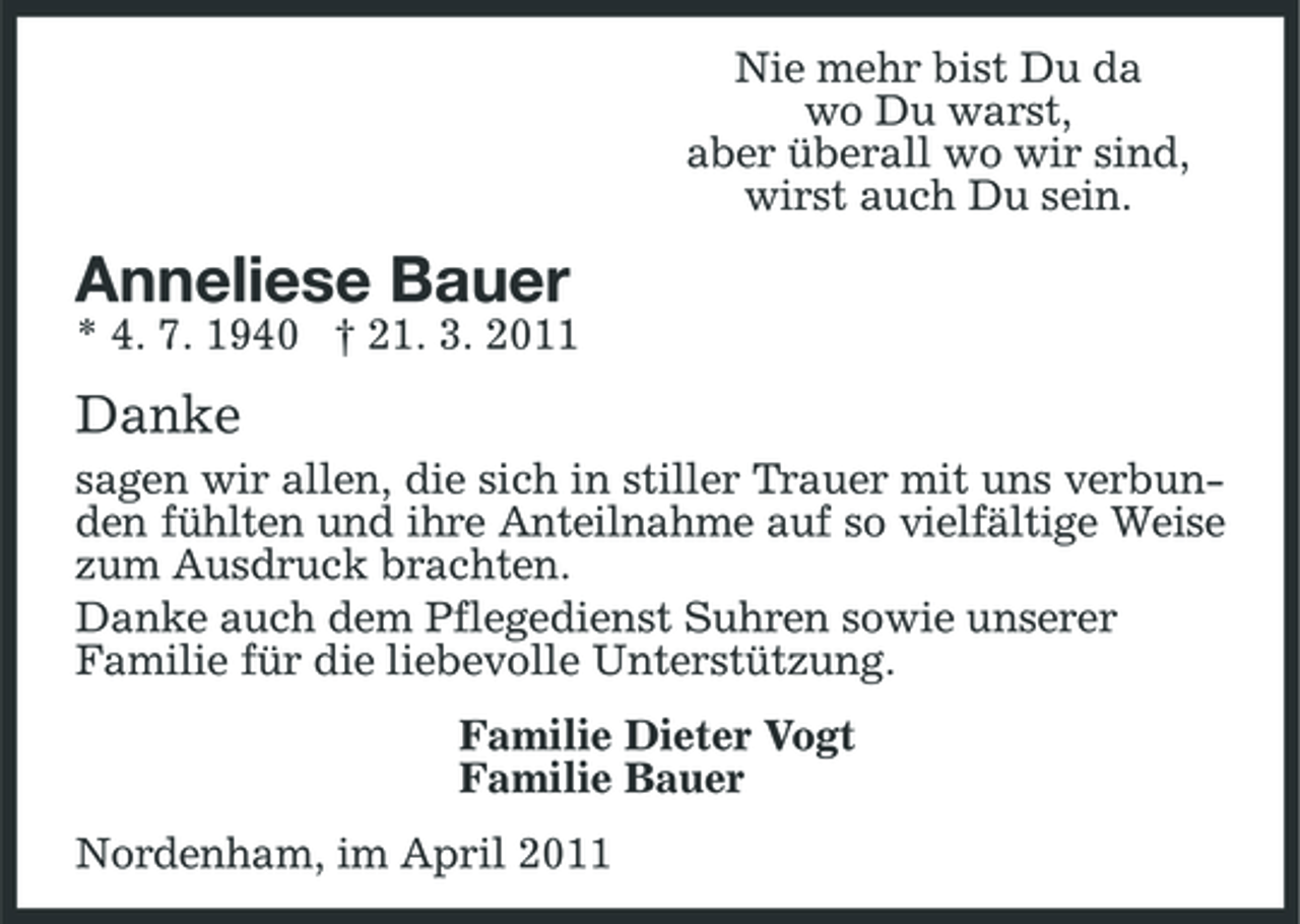 <p>Nie mehr bist Du da wo Du warst, aber überall wo wir sind, wirst auch Du sein.</p><p>Anneliese Bauer<br />* 4. 7. 1940 † 21. 3. 2011</p><p>Danke<br />sagen wir allen, die sich in stiller Trauer mit uns verbunden fühlten und ihre Anteilnahme auf so vielfältige Weise zum Ausdruck brachten. Danke auch dem Pflegedienst Suhren sowie unserer Familie für die liebevolle Unterstützung. Familie Dieter Vogt Familie Bauer Nordenham, im April 2011</p>