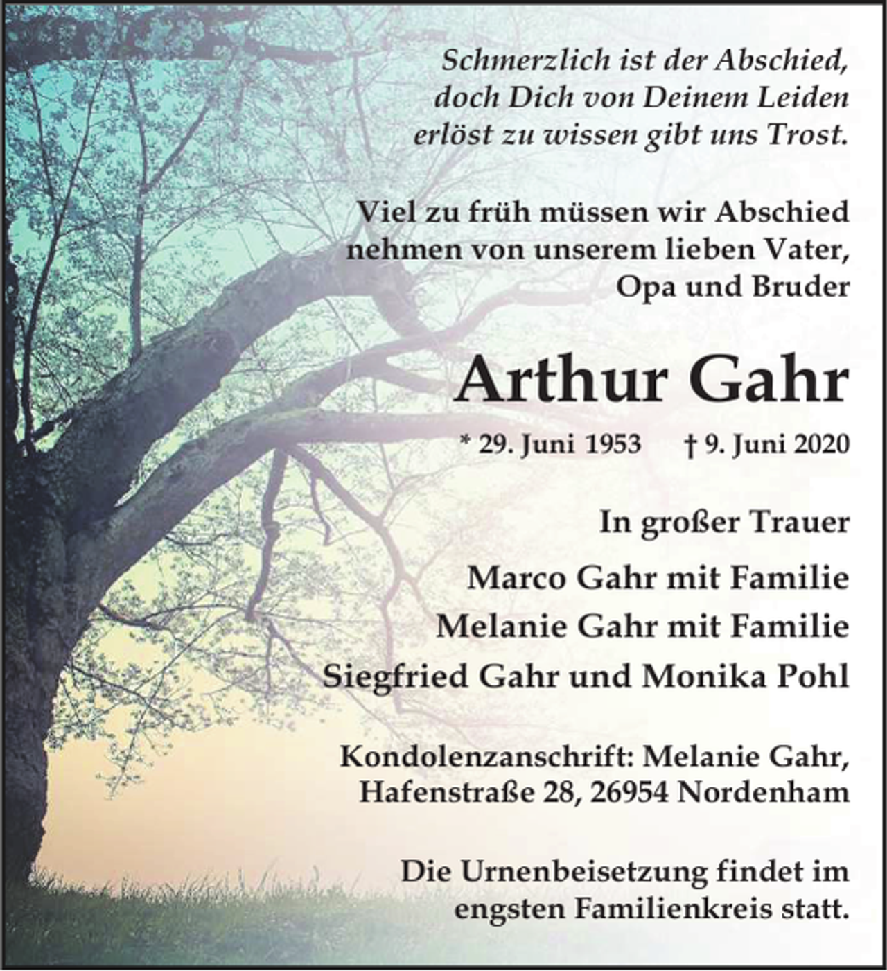 <p>Schmerzlich ist der Abschied,<br />doch Dich von Deinem Leiden<br />erlöst zu wissen gibt uns Trost.<br />Viel zu früh müssen wir Abschied<br />nehmen von unserem lieben Vater,<br />Opa und Bruder</p><p>Arthur Gahr<br />* 29. Juni 1953</p><p>† 9. Juni 2020</p><p>In großer Trauer</p><p>Marco Gahr mit Familie<br />Melanie Gahr mit Familie<br />Siegfried Gahr und Monika Pohl<br />Kondolenzanschrift: Melanie Gahr,<br />Hafenstraße 28, 26954 Nordenham<br />Die Urnenbeisetzung findet im<br />engsten Familienkreis statt.</p>