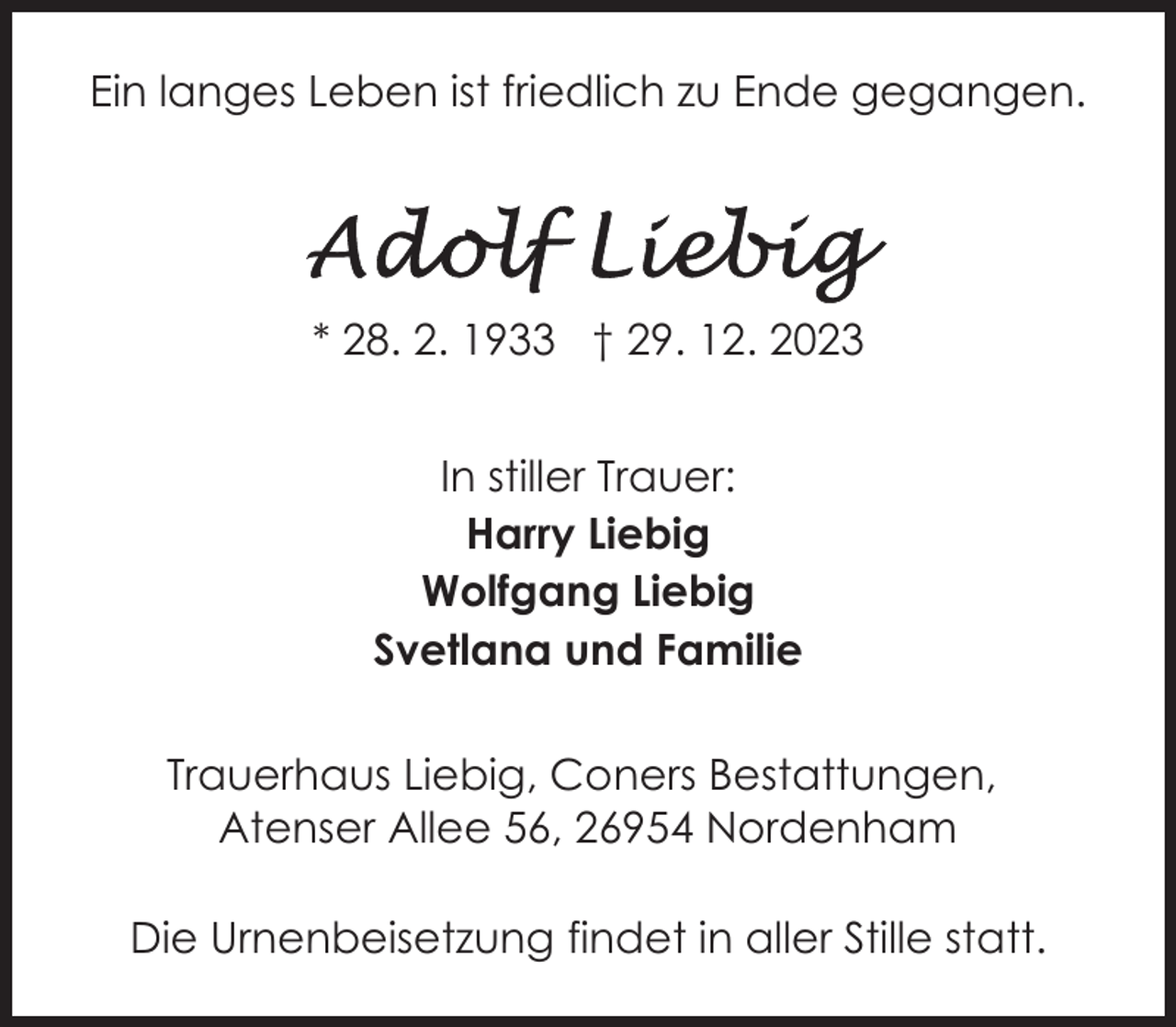 <p>Ein langes Leben ist friedlich zu Ende gegangen.</p><p>* 28. 2. 1933 † 29. 12. 2023<br />In stiller Trauer:<br />Harry Liebig<br />Wolfgang Liebig<br />Svetlana und Familie<br />Trauerhaus Liebig, Coners Bestattungen,<br />Atenser Allee 56, 26954 Nordenham<br />Die Urnenbeisetzung findet in aller Stille statt.</p>