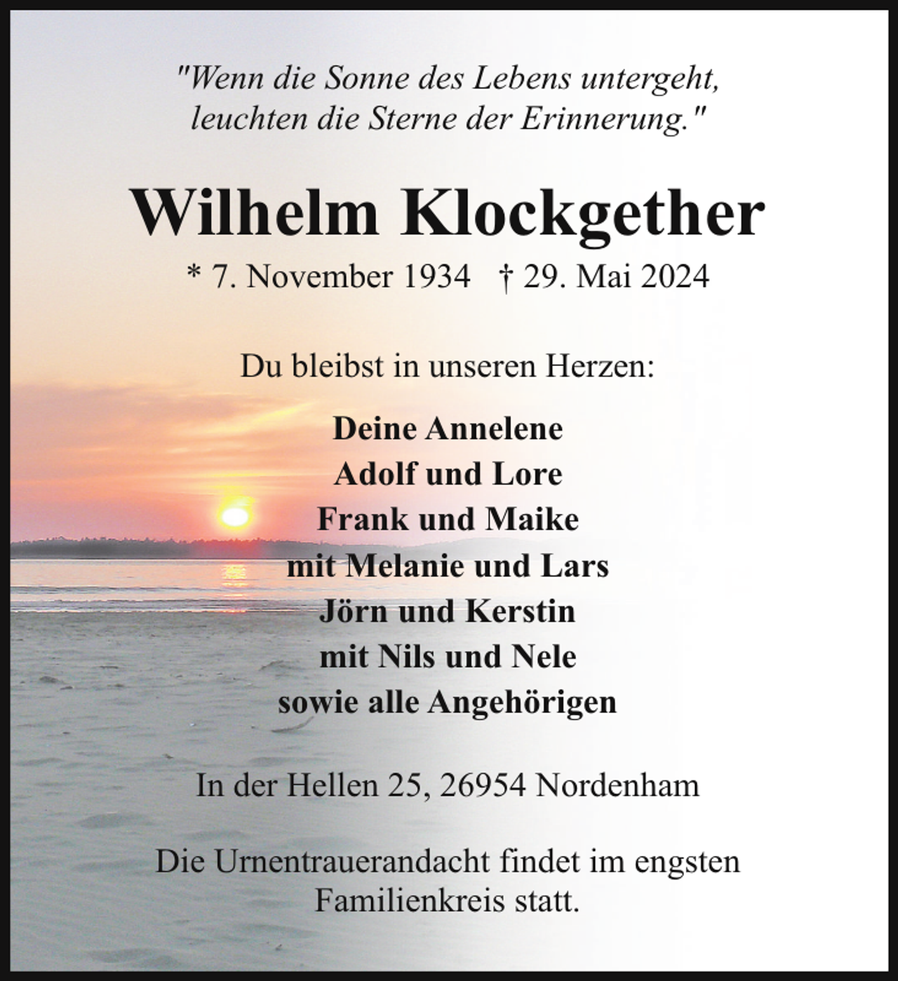 <p>"Wenn die Sonne des Lebens untergeht,<br />leuchten die Sterne der Erinnerung."</p><p>Wilhelm Klockgether<br />* 7. November 1934 † 29. Mai 2024<br />Du bleibst in unseren Herzen:<br />Deine Annelene<br />Adolf und Lore<br />Frank und Maike<br />mit Melanie und Lars<br />Jörn und Kerstin<br />mit Nils und Nele<br />sowie alle Angehörigen<br />In der Hellen 25, 26954 Nordenham<br />Die Urnentrauerandacht findet im engsten<br />Familienkreis statt.</p>