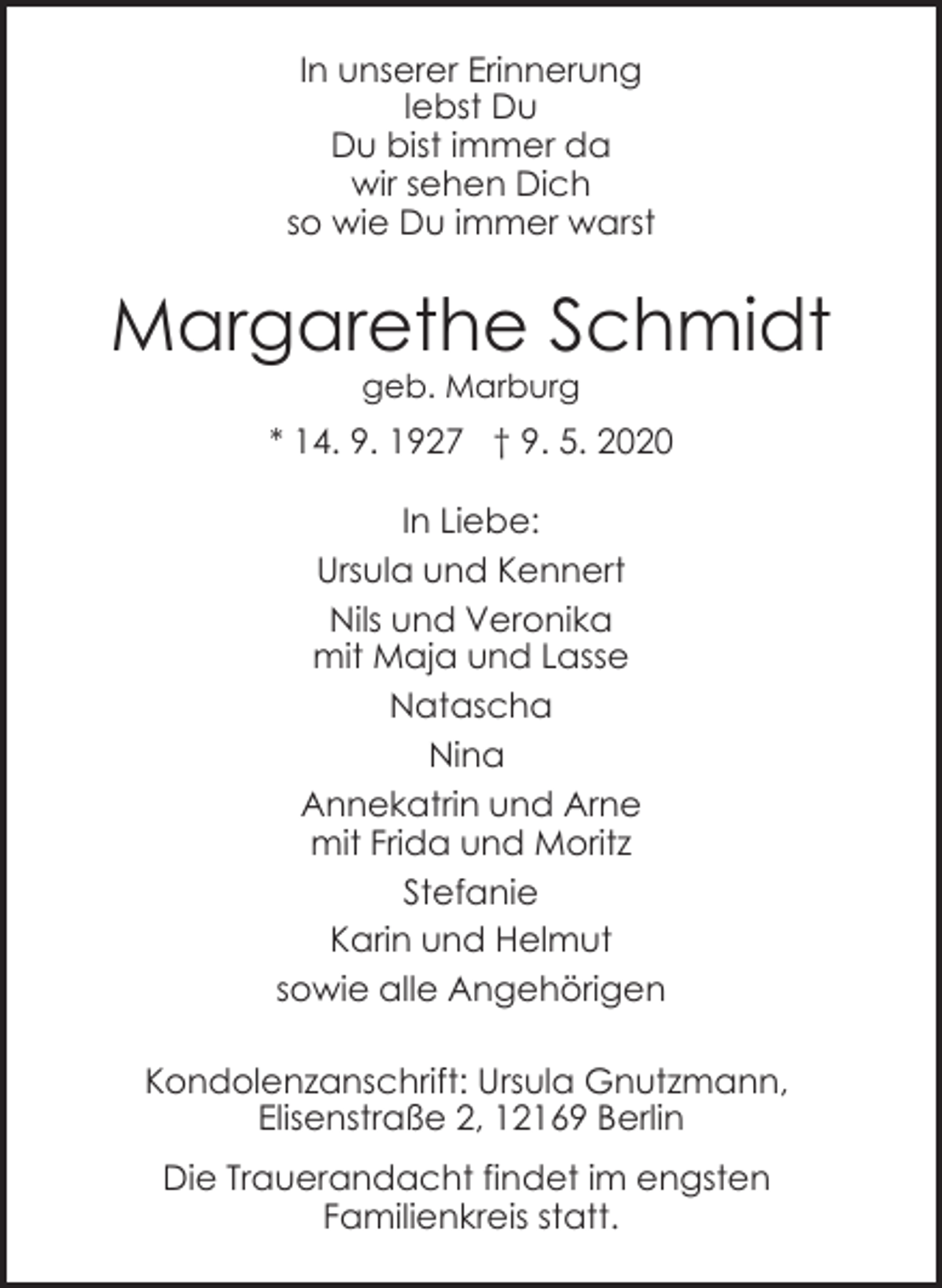 <p>In unserer Erinnerung<br />lebst Du<br />Du bist immer da<br />wir sehen Dich<br />so wie Du immer warst</p><p>Margarethe Schmidt<br />geb. Marburg</p><p>* 14. 9. 1927 † 9. 5. 2020<br />In Liebe:<br />Ursula und Kennert<br />Nils und Veronika<br />mit Maja und Lasse<br />Natascha<br />Nina<br />Annekatrin und Arne<br />mit Frida und Moritz<br />Stefanie<br />Karin und Helmut<br />sowie alle Angehörigen<br />Kondolenzanschrift: Ursula Gnutzmann,<br />Elisenstraße 2, 12169 Berlin<br />Die Trauerandacht findet im engsten<br />Familienkreis statt.</p>
