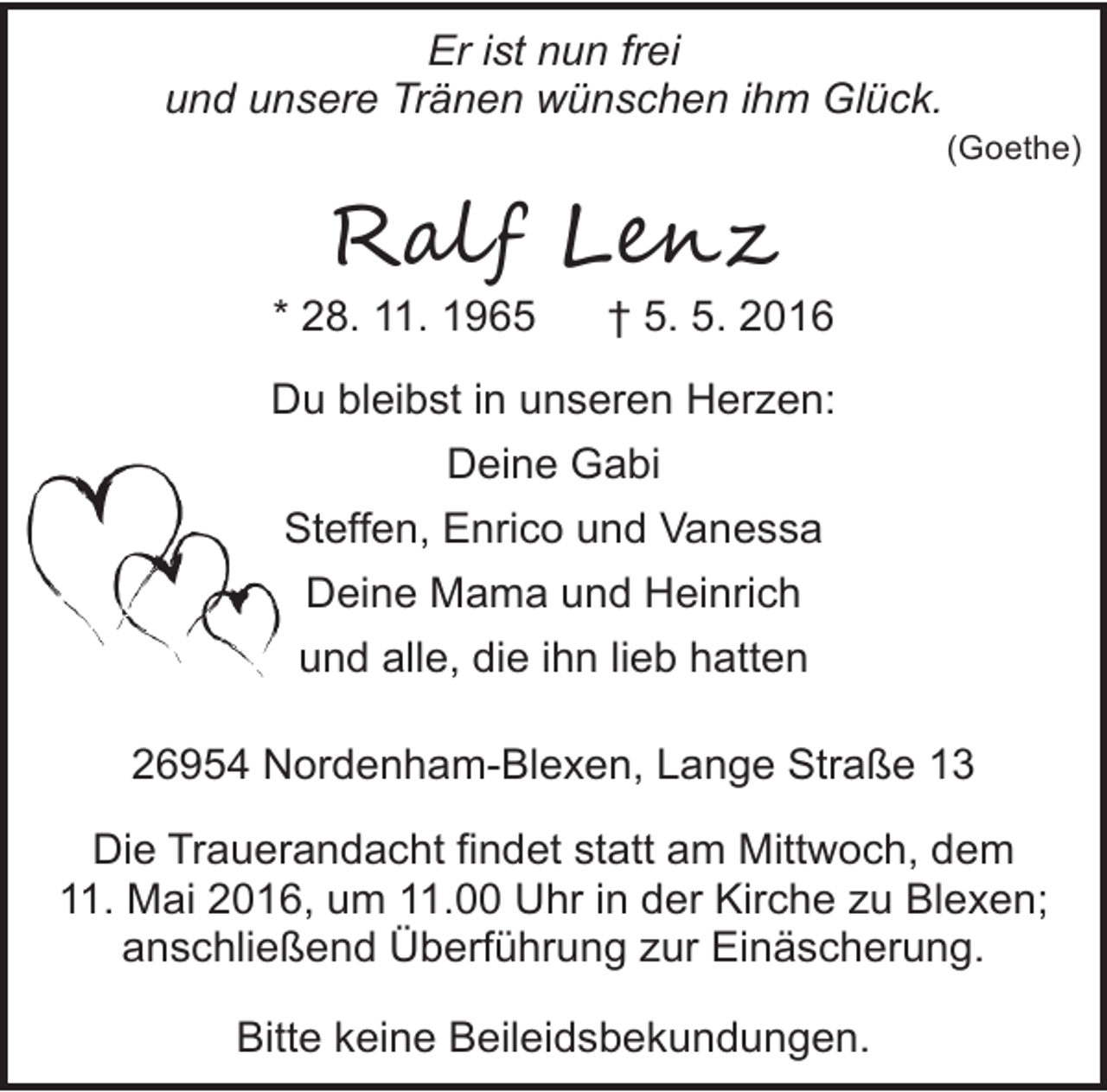 <p>Er ist nun frei<br />und unsere Tränen wünschen ihm Glück.</p><p>(Goethe)</p><p>R�l� L���</p><p>* 28. 11. 1965</p><p>† 5. 5. 2016</p><p>Du bleibst in unseren Herzen:<br />Deine Gabi<br />Steffen, Enrico und Vanessa<br />Deine Mama und Heinrich<br />und alle, die ihn lieb hatten<br />26954 Nordenham-Blexen, Lange Straße 13<br />Die Trauerandacht findet statt am Mittwoch, dem<br />11. Mai 2016, um 11.00 Uhr in der Kirche zu Blexen;<br />anschließend Überführung zur Einäscherung.<br />Bitte keine Beileidsbekundungen.</p>