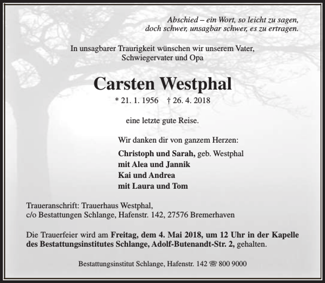 <p>Abschied – ein Wort, so leicht zu sagen,<br />doch schwer, unsagbar schwer, es zu ertragen.<br />In unsagbarer Traurigkeit wünschen wir unserem Vater,<br />Schwiegervater und Opa</p><p>Carsten Westphal<br />* 21. 1. 1956</p><p>† 26. 4. 2018</p><p>eine letzte gute Reise.<br />Wir danken dir von ganzem Herzen:<br />Christoph und Sarah, geb. Westphal<br />mit Alea und Jannik<br />Kai und Andrea<br />mit Laura und Tom<br />Traueranschrift: Trauerhaus Westphal,<br />c/o Bestattungen Schlange, Hafenstr. 142, 27576 Bremerhaven<br />Die Trauerfeier wird am Freitag, dem 4. Mai 2018, um 12 Uhr in der Kapelle<br />des Bestattungsinstitutes Schlange, Adolf-Butenandt-Str. 2, gehalten.<br />Bestattungsinstitut Schlange, Hafenstr. 142 s 800 9000</p>