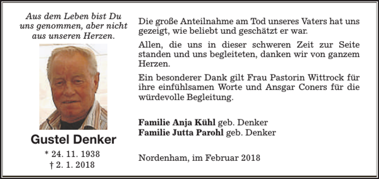 <p>Aus dem Leben bist Du<br />uns genommen, aber nicht<br />aus unseren Herzen.</p><p>Die große Anteilnahme am Tod unseres Vaters hat uns<br />gezeigt, wie beliebt und geschätzt er war.<br />Allen, die uns in dieser schweren Zeit zur Seite<br />standen und uns begleiteten, danken wir von ganzem<br />Herzen.<br />Ein besonderer Dank gilt Frau Pastorin Wittrock für<br />ihre einfühlsamen Worte und Ansgar Coners für die<br />würdevolle Begleitung.</p><p>Gustel Denker<br />* 24. 11. 1938<br />† 2. 1. 2018</p><p>Familie Anja Kühl geb. Denker<br />Familie Jutta Parohl geb. Denker<br />Nordenham, im Februar 2018</p>