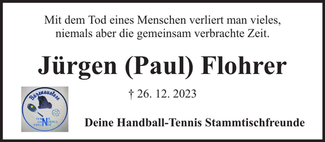 <p>Mit dem Tod eines Menschen verliert man vieles,<br />niemals aber die gemeinsam verbrachte Zeit.</p><p>Jürgen (Paul) Flohrer<br />† 26. 12. 2023<br />Deine Handball-Tennis Stammtischfreunde</p>