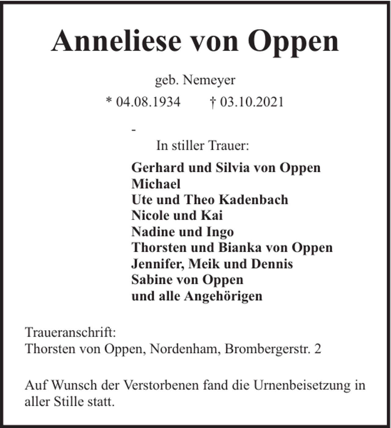 <p>Anneliese von Oppen<br />geb. Nemeyer<br />* 04.08.1934<br />-</p><p>† 03.10.2021</p><p>In stiller Trauer:</p><p>Gerhard und Silvia von Oppen<br />Michael<br />Ute und Theo Kadenbach<br />Nicole und Kai<br />Nadine und Ingo<br />Thorsten und Bianka von Oppen<br />Jennifer, Meik und Dennis<br />Sabine von Oppen<br />und alle Angehörigen<br />Traueranschrift:<br />Thorsten von Oppen, Nordenham, Brombergerstr. 2<br />Auf Wunsch der Verstorbenen fand die Urnenbeisetzung in<br />aller Stille statt.</p>