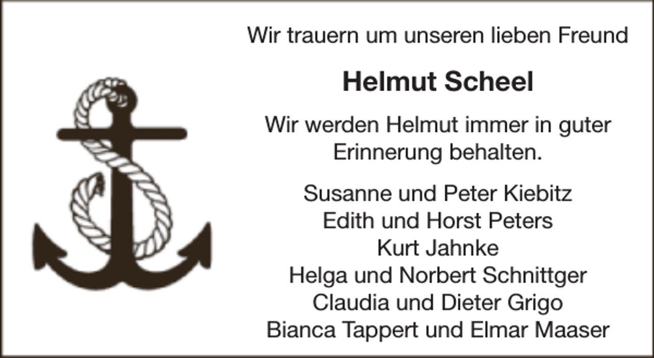 <p>Wir trauern um unseren lieben Freund</p><p>Helmut Scheel<br />Wir werden Helmut immer in guter<br />Erinnerung behalten.<br />Susanne und Peter Kiebitz<br />Edith und Horst Peters<br />Kurt Jahnke<br />Helga und Norbert Schnittger<br />Claudia und Dieter Grigo<br />Bianca Tappert und Elmar Maaser</p>