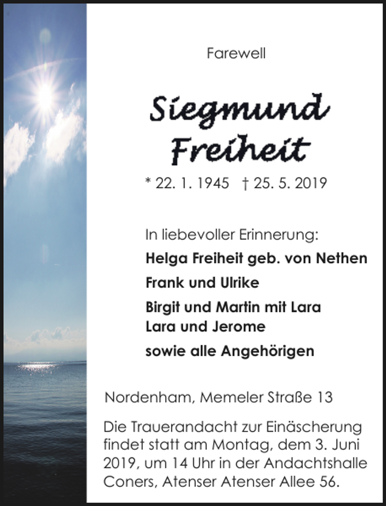 <p>Farewell</p><p>* 22. 1. 1945 † 25. 5. 2019<br />In liebevoller Erinnerung:<br />Helga Freiheit geb. von Nethen<br />Frank und Ulrike<br />Birgit und Martin mit Lara<br />Lara und Jerome<br />sowie alle Angehörigen<br />Nordenham, Memeler Straße 13<br />Die Trauerandacht zur Einäscherung<br />findet statt am Montag, dem 3. Juni<br />2019, um 14 Uhr in der Andachtshalle<br />Coners, Atenser Atenser Allee 56.</p>