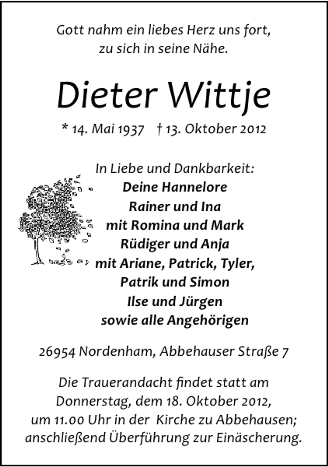 <p>Gott nahm ein liebes Herz uns fort,<br />zu sich in seine Nähe.</p><p>Dieter Wittje<br />* 14. Mai 1937 † 13. Oktober 2012<br />In Liebe und Dankbarkeit:<br />Deine Hannelore<br />Rainer und Ina<br />mit Romina und Mark<br />Rüdiger und Anja<br />mit Ariane, Patrick, Tyler,<br />Patrik und Simon<br />Ilse und Jürgen<br />sowie alle Angehörigen<br />26954 Nordenham, Abbehauser Straße 7<br />Die Trauerandacht ﬁndet statt am<br />Donnerstag, dem 18. Oktober 2012,<br />um 11.00 Uhr in der Kirche zu Abbehausen;<br />anschließend Überführung zur Einäscherung.</p>