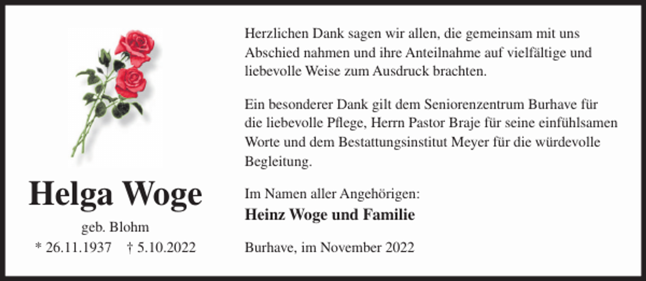 <p>Herzlichen Dank sagen wir allen, die gemeinsam mit uns<br />Abschied nahmen und ihre Anteilnahme auf vielfältige und<br />liebevolle Weise zum Ausdruck brachten.<br />Ein besonderer Dank gilt dem Seniorenzentrum Burhave für<br />die liebevolle Pflege, Herrn Pastor Braje für seine einfühlsamen<br />Worte und dem Bestattungsinstitut Meyer für die würdevolle<br />Begleitung.</p><p>Helga Woge<br />geb. Blohm<br />* 26.11.1937 † 5.10.2022</p><p>Im Namen aller Angehörigen:</p><p>Heinz Woge und Familie<br />Burhave, im November 2022</p>