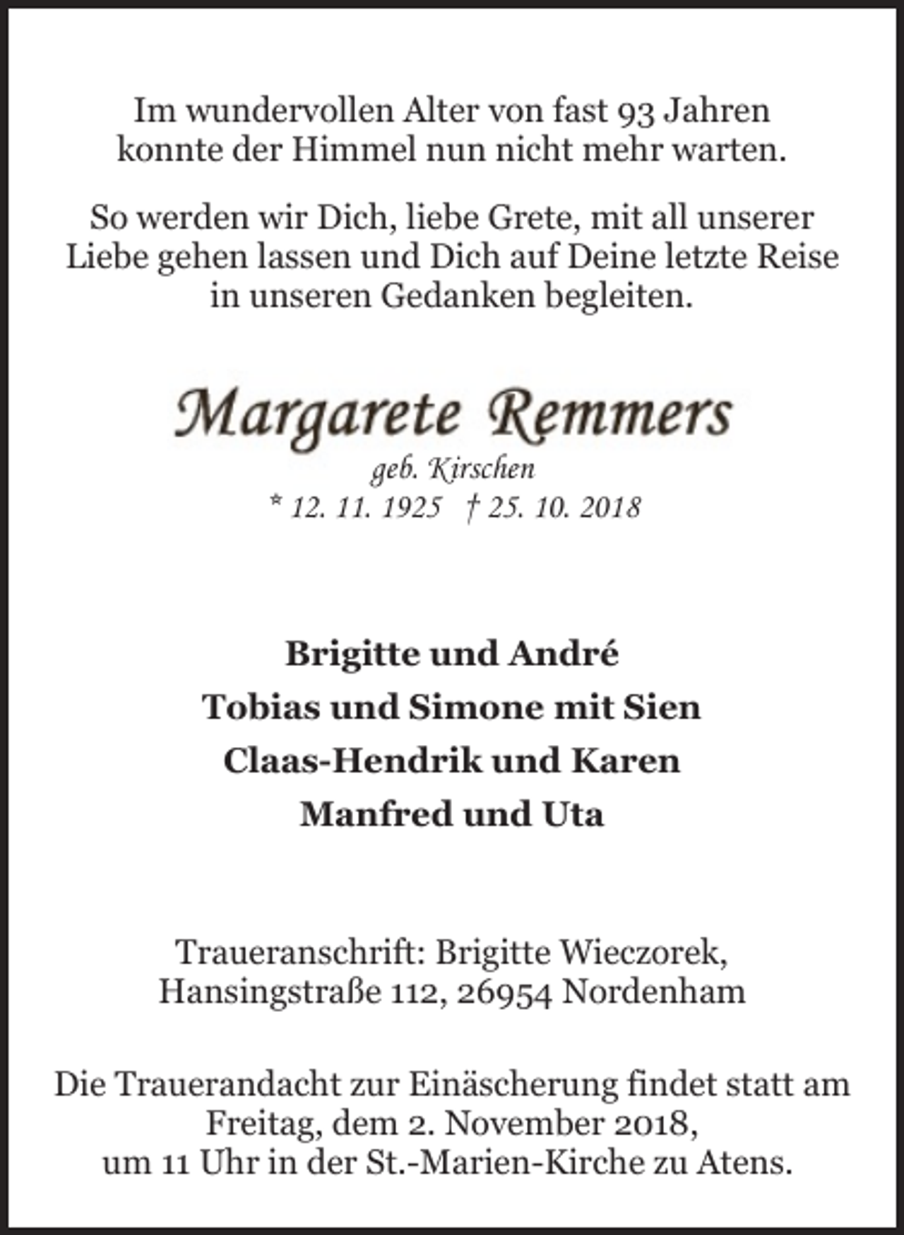 <p>Im wundervollen Alter von fast 93 Jahren<br />konnte der Himmel nun nicht mehr warten.<br />So werden wir Dich, liebe Grete, mit all unserer<br />Liebe gehen lassen und Dich auf Deine letzte Reise<br />in unseren Gedanken begleiten.</p><p>geb. Kirschen<br />* 12. 11. 1925 † 25. 10. 2018</p><p>Brigitte und André<br />Tobias und Simone mit Sien<br />Claas-Hendrik und Karen<br />Manfred und Uta</p><p>Traueranschrift: Brigitte Wieczorek,<br />Hansingstraße 112, 26954 Nordenham<br />Die Trauerandacht zur Einäscherung findet statt am<br />Freitag, dem 2. November 2018,<br />um 11 Uhr in der St.-Marien-Kirche zu Atens.</p>