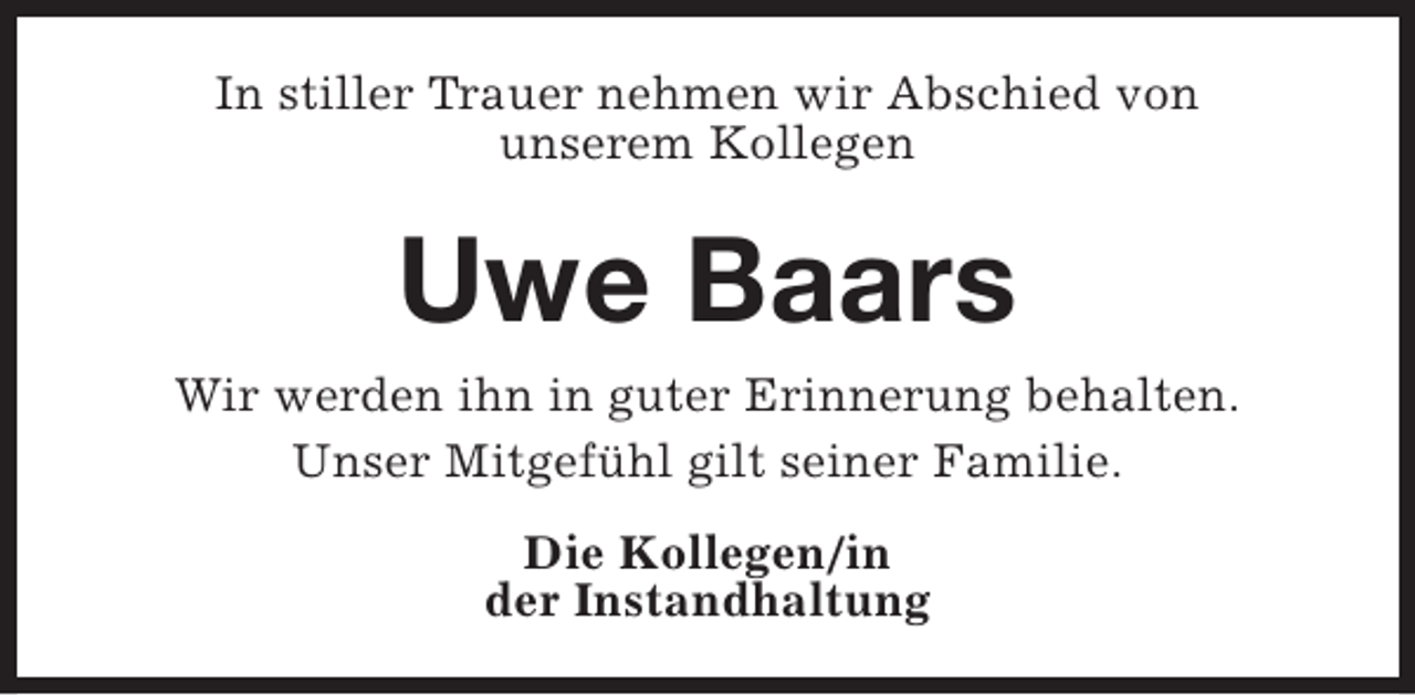<p>In stiller Trauer nehmen wir Abschied von<br />unserem Kollegen</p><p>Uwe Baars<br />Wir werden ihn in guter Erinnerung behalten.<br />Unser Mitgefühl gilt seiner Familie.<br />Die Kollegen/in<br />der Instandhaltung</p>