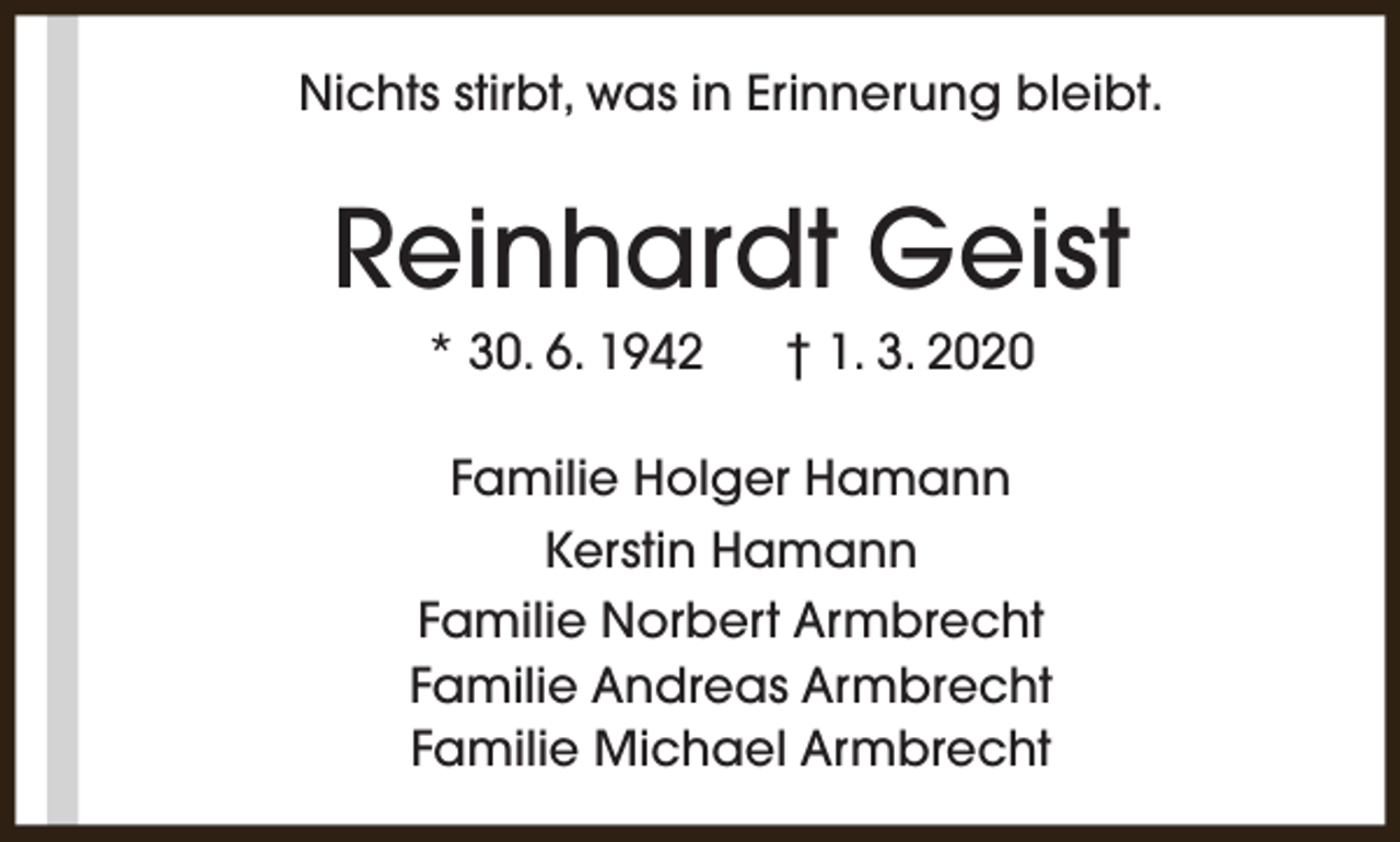 <p>Nichts stirbt, was in Erinnerung bleibt.</p><p>Reinhardt Geist<br />* 30. 6. 1942</p><p>† 1. 3. 2020</p><p>Familie Holger Hamann<br />Kerstin Hamann<br />Familie Norbert Armbrecht<br />Familie Andreas Armbrecht<br />Familie Michael Armbrecht</p>