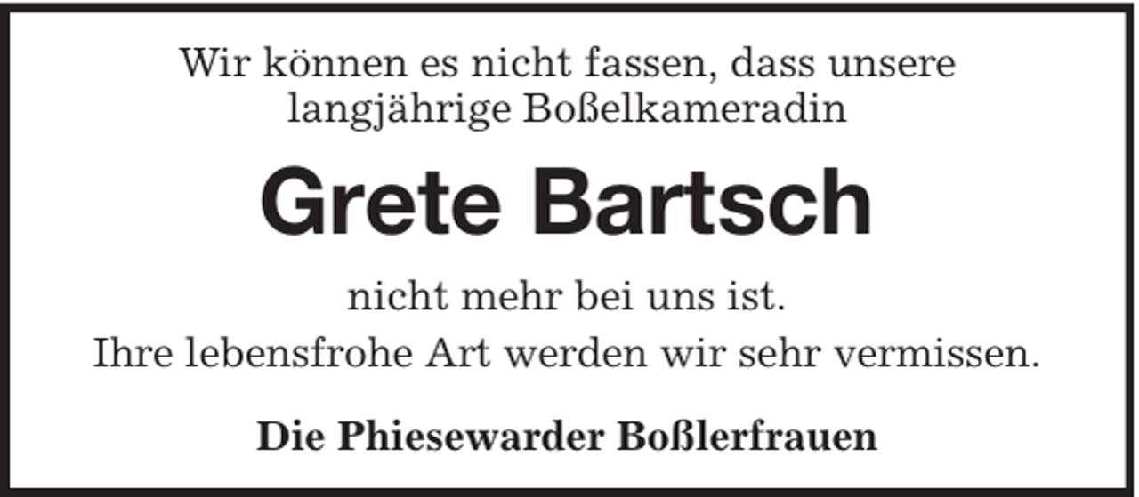 <p>Wir können es nicht fassen, dass unsere<br />langjährige Boßelkameradin</p><p>Grete Bartsch<br />nicht mehr bei uns ist.<br />Ihre lebensfrohe Art werden wir sehr vermissen.<br />Die Phiesewarder Boßlerfrauen</p>