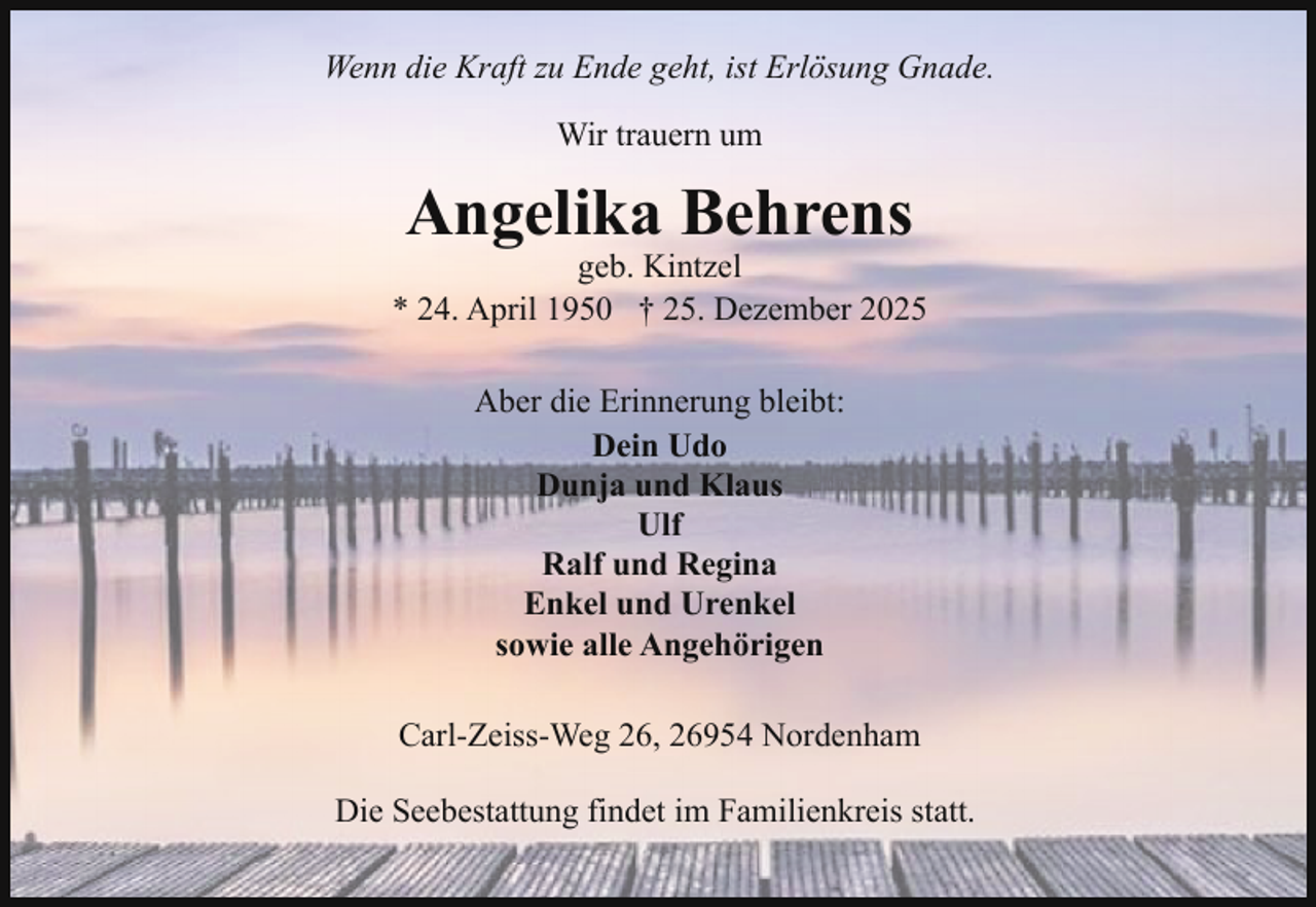 <p>Wenn die Kraft zu Ende geht, ist Erlösung Gnade.<br />Wir trauern um</p><p>Angelika Behrens</p><p>geb. Kintzel<br />* 24. April 1950 † 25. Dezember 2025<br />Aber die Erinnerung bleibt:<br />Dein Udo<br />Dunja und Klaus<br />Ulf<br />Ralf und Regina<br />Enkel und Urenkel<br />sowie alle Angehörigen<br />Carl-Zeiss-Weg 26, 26954 Nordenham<br />Die Seebestattung findet im Familienkreis statt.</p>