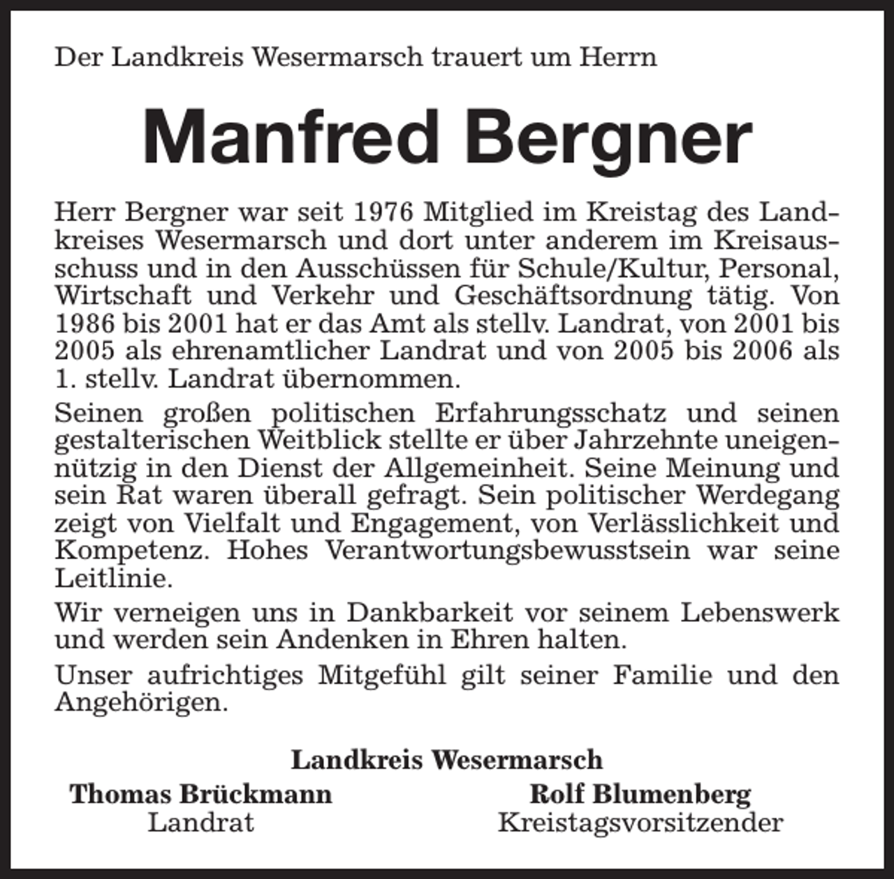 <p>Der Landkreis Wesermarsch trauert um Herrn</p><p>Manfred Bergner<br />Herr Bergner war seit 1976 Mitglied im Kreistag des Landkreises Wesermarsch und dort unter anderem im Kreisausschuss und in den Ausschüssen für Schule/Kultur, Personal,<br />Wirtschaft und Verkehr und Geschäftsordnung tätig. Von<br />1986 bis 2001 hat er das Amt als stellv. Landrat, von 2001 bis<br />2005 als ehrenamtlicher Landrat und von 2005 bis 2006 als<br />1. stellv. Landrat übernommen.<br />Seinen großen politischen Erfahrungsschatz und seinen<br />gestalterischen Weitblick stellte er über Jahrzehnte uneigennützig in den Dienst der Allgemeinheit. Seine Meinung und<br />sein Rat waren überall gefragt. Sein politischer Werdegang<br />zeigt von Vielfalt und Engagement, von Verlässlichkeit und<br />Kompetenz. Hohes Verantwortungsbewusstsein war seine<br />Leitlinie.<br />Wir verneigen uns in Dankbarkeit vor seinem Lebenswerk<br />und werden sein Andenken in Ehren halten.<br />Unser aufrichtiges Mitgefühl gilt seiner Familie und den<br />Angehörigen.<br />Landkreis Wesermarsch<br />Thomas Brückmann<br />Rolf Blumenberg<br />Landrat<br />Kreistagsvorsitzender</p>