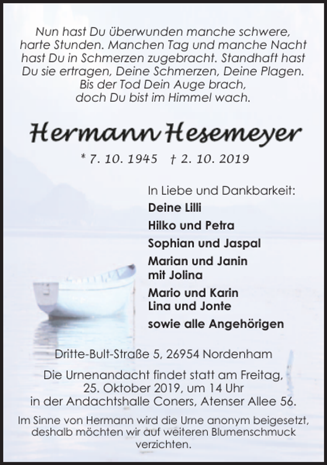 <p>Nun hast Du überwunden manche schwere,<br />harte Stunden. Manchen Tag und manche Nacht<br />hast Du in Schmerzen zugebracht. Standhaft hast<br />Du sie ertragen, Deine Schmerzen, Deine Plagen.<br />Bis der Tod Dein Auge brach,<br />doch Du bist im Himmel wach.</p><p>* 7. 10. 1945</p><p>† 2. 10. 2019</p><p>In Liebe und Dankbarkeit:<br />Deine Lilli<br />Hilko und Petra<br />Sophian und Jaspal<br />Marian und Janin<br />mit Jolina<br />Mario und Karin<br />Lina und Jonte<br />sowie alle Angehörigen<br />Dritte-Bult-Straße 5, 26954 Nordenham<br />Die Urnenandacht findet statt am Freitag,<br />25. Oktober 2019, um 14 Uhr<br />in der Andachtshalle Coners, Atenser Allee 56.<br />Im Sinne von Hermann wird die Urne anonym beigesetzt,<br />deshalb möchten wir auf weiteren Blumenschmuck<br />verzichten.</p>