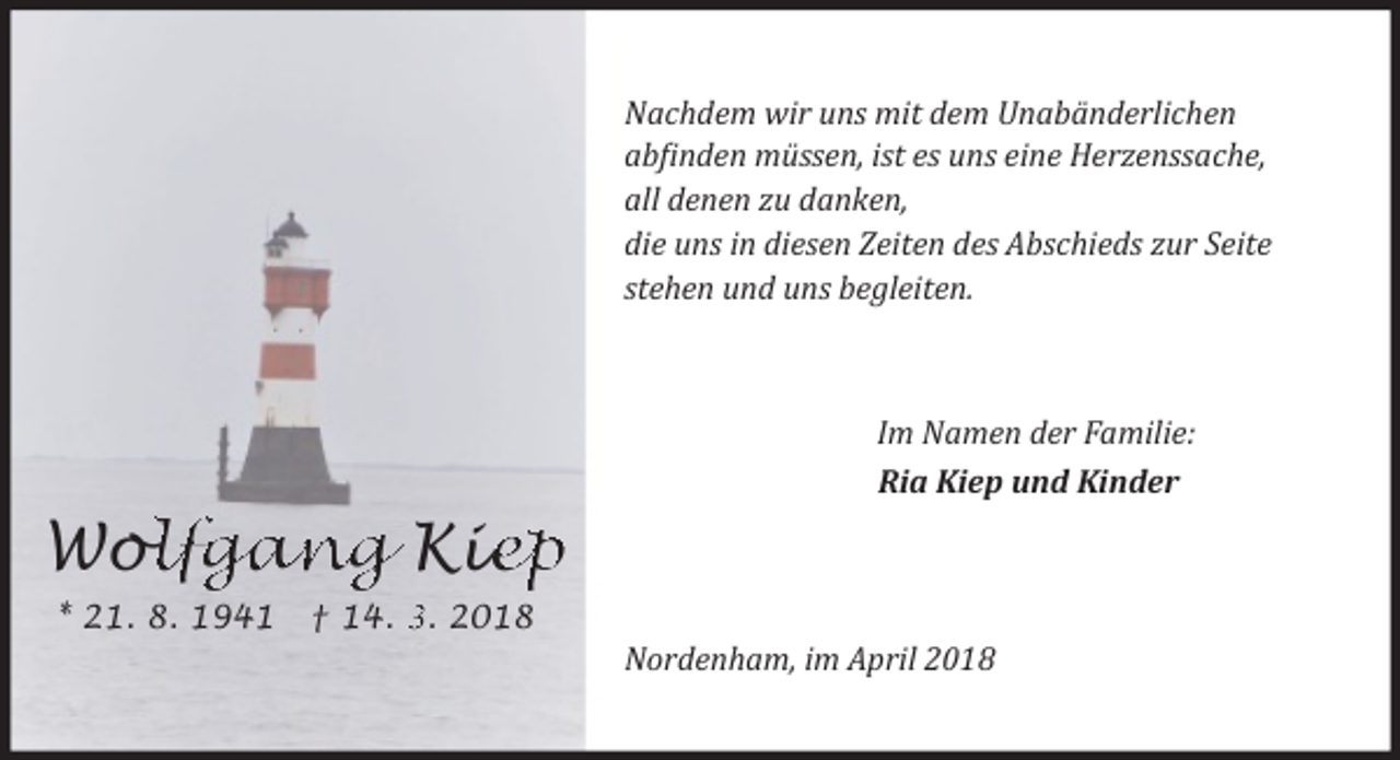 <p>Nachdem wir uns mit dem Unabänderlichen<br />ab�inden müssen, ist es uns eine Herzenssache,<br />all denen zu danken,<br />die uns in diesen Zeiten des Abschieds zur Seite<br />stehen und uns begleiten.</p><p>Im Namen der Familie:<br />Ria Kiep und Kinder</p><p>Wo<br />ollfgang Kie<br />iep<br />* 21. 8. 1941</p><p>† 14. 3. 2018</p><p>Nordenham, im April 2018</p>
