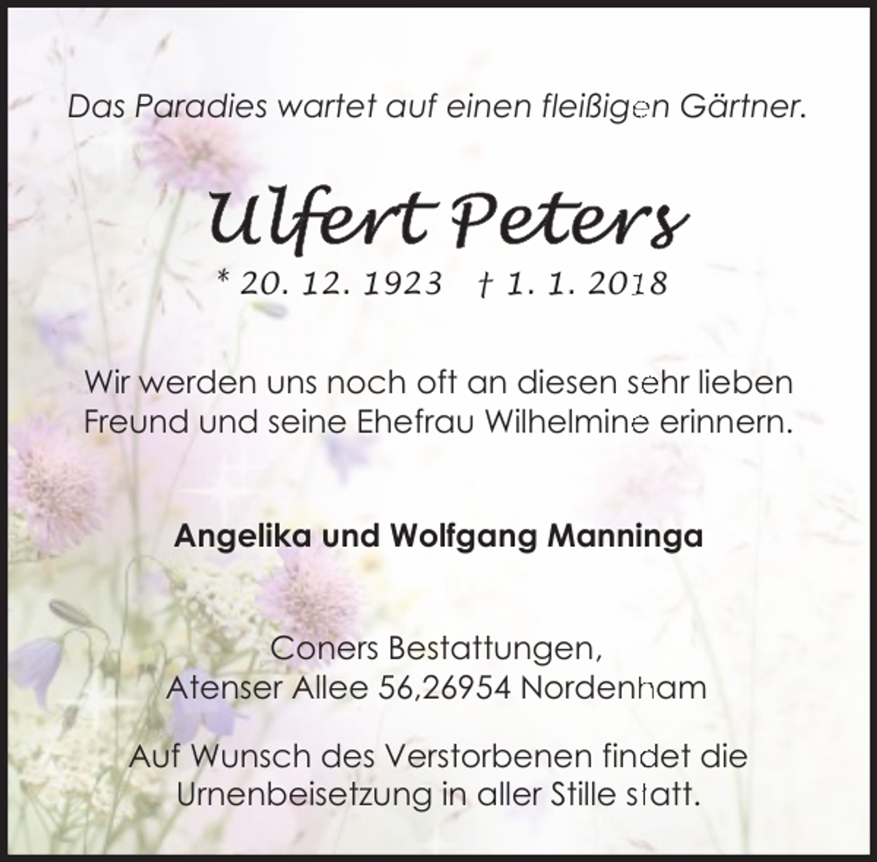 <p>Das Paradies wartet auf einen fleißige<br />en Gärtner.</p><p>* 20. 12. 1923</p><p>† 1. 1. 208</p><p>ehr lieben<br />Wir werden uns noch oft an diesen se<br />e erinnern.<br />Freund und seine Ehefrau Wilhelmine<br />Angelika und Wolfgang Manninga<br />Coners Bestattungen,<br />ham<br />Atenser Allee 56,26954 Nordenh<br />det die<br />Auf Wunsch des Verstorbenen find<br />Urnenbeisetzung in aller Stille sttatt.</p>