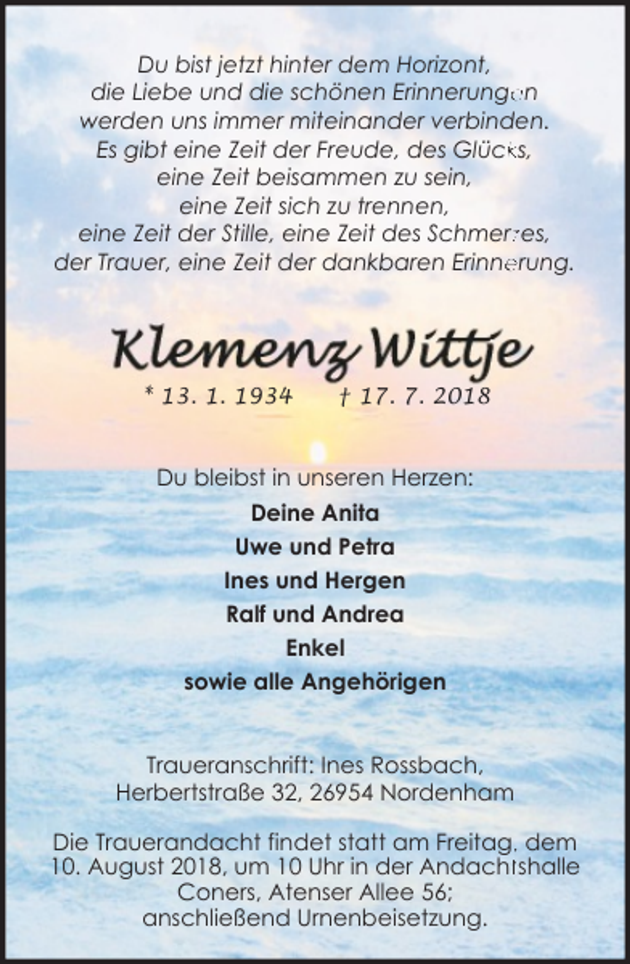 <p>Du bist jetzt hinter dem Horizont,<br />en<br />die Liebe und die schönen Erinnerunge<br />werden uns immer miteinander verbinden.<br />Es gibt eine Zeit der Freude, des Glückks,<br />eine Zeit beisammen zu sein,<br />eine Zeit sich zu trennen,<br />eine Zeit der Stille, eine Zeit des Schmerzzes,<br />erung.<br />der Trauer, eine Zeit der dankbaren Erinne</p><p>* 13. 1. 1934</p><p>† 17. 7. 2018</p><p>Du bleibst in unseren Herzen:<br />Deine Anita<br />Uwe und Petra<br />Ines und Hergen<br />Ralf und Andrea<br />Enkel<br />sowie alle Angehörigen<br />Traueranschrift: Ines Rossbach,<br />Herbertstraße 32, 26954 Nordenham<br />Die Trauerandacht findet statt am Freitag,, dem<br />10. August 2018, um 10 Uhr in der Andachttshalle<br />Coners, Atenser Allee 56;<br />anschließend Urnenbeisetzung.</p>