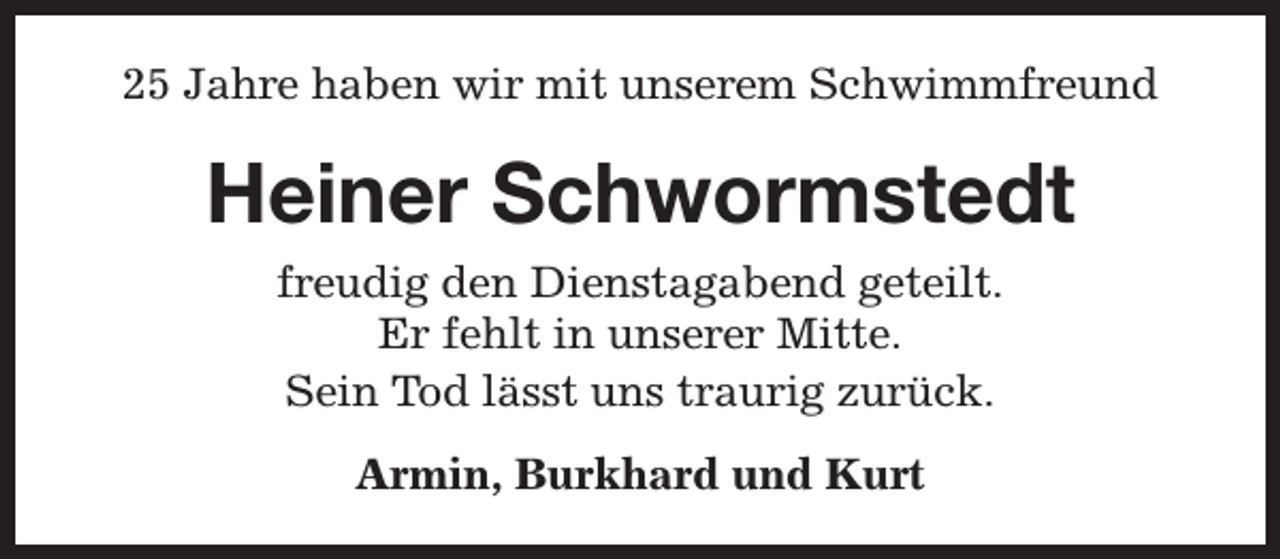 <p>25 Jahre haben wir mit unserem Schwimmfreund</p><p>Heiner Schwormstedt<br />freudig den Dienstagabend geteilt.<br />Er fehlt in unserer Mitte.<br />Sein Tod lässt uns traurig zurück.<br />Armin, Burkhard und Kurt</p>