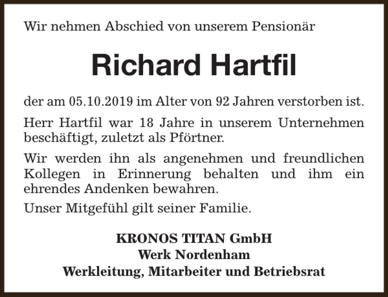 <p>Wir nehmen Abschied von unserem Pensionär</p><p>Richard Hartfil<br />der am 05.10.2019 im Alter von 92 Jahren verstorben ist.<br />Herr Hartfil war 18 Jahre in unserem Unternehmen<br />beschäftigt, zuletzt als Pförtner.<br />Wir werden ihn als angenehmen und freundlichen<br />Kollegen in Erinnerung behalten und ihm ein<br />ehrendes Andenken bewahren.<br />Unser Mitgefühl gilt seiner Familie.<br />KRONOS TITAN GmbH<br />Werk Nordenham<br />Werkleitung, Mitarbeiter und Betriebsrat</p>