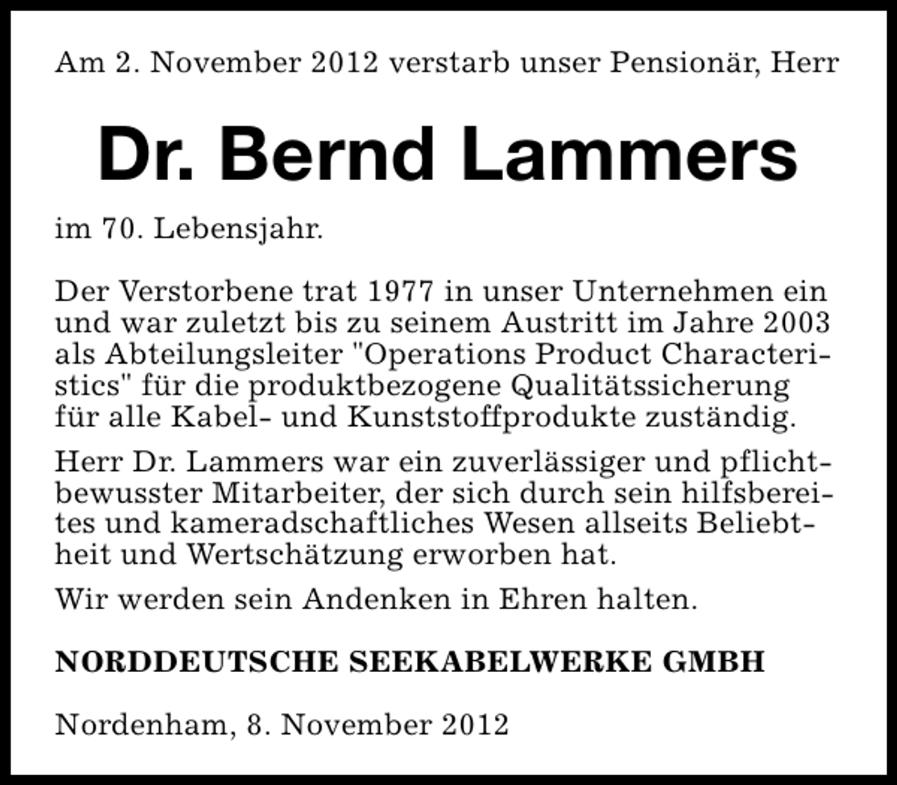 <p>Am 2. November 2012 verstarb unser Pensionär, Herr</p><p>Dr. Bernd Lammers<br />im 70. Lebensjahr.<br />Der Verstorbene trat 1977 in unser Unternehmen ein<br />und war zuletzt bis zu seinem Austritt im Jahre 2003<br />als Abteilungsleiter "Operations Product Characteristics" für die produktbezogene Qualitätssicherung<br />für alle Kabel- und Kunststoffprodukte zuständig.<br />Herr Dr. Lammers war ein zuverlässiger und pflichtbewusster Mitarbeiter, der sich durch sein hilfsbereites und kameradschaftliches Wesen allseits Beliebtheit und Wertschätzung erworben hat.<br />Wir werden sein Andenken in Ehren halten.<br />NORDDEUTSCHE SEEKABELWERKE GMBH<br />Nordenham, 8. November 2012</p>