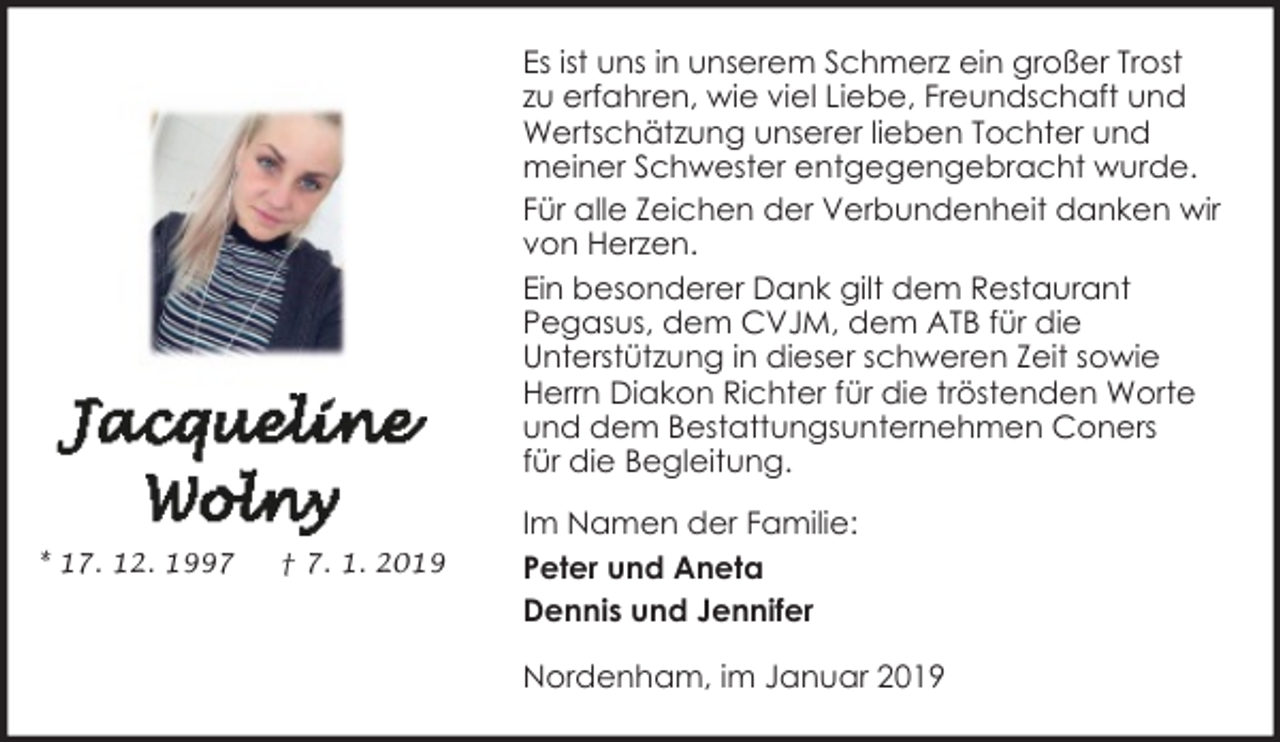 <p>Es ist uns in unserem Schmerz ein großer Trost<br />zu erfahren, wie viel Liebe, Freundschaft und<br />Wertschätzung unserer lieben Tochter und<br />meiner Schwester entgegengebracht wurde.<br />Für alle Zeichen der Verbundenheit danken wir<br />von Herzen.<br />Ein besonderer Dank gilt dem Restaurant<br />Pegasus, dem CVJM, dem ATB für die<br />Unterstützung in dieser schweren Zeit sowie<br />Herrn Diakon Richter für die tröstenden Worte<br />und dem Bestattungsunternehmen Coners<br />für die Begleitung.<br />* 17. 12. 1997</p><p>† 7. 1. 2019</p><p>Im Namen der Familie:<br />Peter und Aneta<br />Dennis und Jennifer<br />Nordenham, im Januar 2019</p>