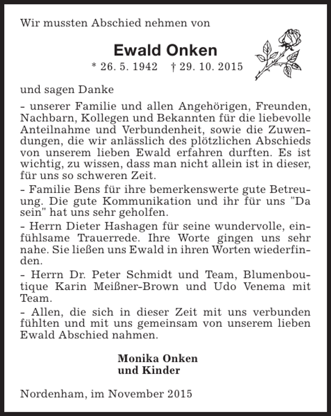 <p>Wir mussten Abschied nehmen von</p><p>Ewald Onken</p><p>* 26. 5. 1942</p><p>† 29. 10. 2015</p><p>und sagen Danke<br />- unserer Familie und allen Angehörigen, Freunden,<br />Nachbarn, Kollegen und Bekannten für die liebevolle<br />Anteilnahme und Verbundenheit, sowie die Zuwendungen, die wir anlässlich des plötzlichen Abschieds<br />von unserem lieben Ewald erfahren durften. Es ist<br />wichtig, zu wissen, dass man nicht allein ist in dieser,<br />für uns so schweren Zeit.<br />- Familie Bens für ihre bemerkenswerte gute Betreuung. Die gute Kommunikation und ihr für uns "Da<br />sein" hat uns sehr geholfen.<br />- Herrn Dieter Hashagen für seine wundervolle, einfühlsame Trauerrede. Ihre Worte gingen uns sehr<br />nahe. Sie ließen uns Ewald in ihren Worten wiederfinden.<br />- Herrn Dr. Peter Schmidt und Team, Blumenboutique Karin Meißner-Brown und Udo Venema mit<br />Team.<br />- Allen, die sich in dieser Zeit mit uns verbunden<br />fühlten und mit uns gemeinsam von unserem lieben<br />Ewald Abschied nahmen.<br />Monika Onken<br />und Kinder<br />Nordenham, im November 2015</p>