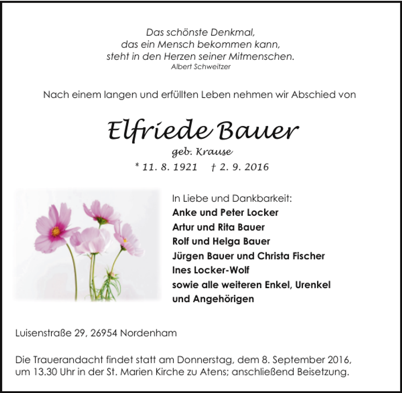 <p>Das schönste Denkmal,<br />das ein Mensch bekommen kann,<br />steht in den Herzen seiner Mitmenschen.<br />Albert Schweitzer</p><p>Nach einem langen und erfüllten Leben nehmen wir Abschied von</p><p>Elfriede Bauer<br />geb. Krause</p><p>* 11. 8. 1921</p><p>† 2. 9. 2016</p><p>In Liebe und Dankbarkeit:<br />Anke und Peter Locker<br />Artur und Rita Bauer<br />Rolf und Helga Bauer<br />Jürgen Bauer und Christa Fischer<br />Ines Locker-Wolf<br />sowie alle weiteren Enkel, Urenkel<br />und Angehörigen<br />Luisenstraße 29, 26954 Nordenham<br />Die Trauerandacht findet statt am Donnerstag, dem 8. September 2016,<br />um 13.30 Uhr in der St. Marien Kirche zu Atens; anschließend Beisetzung.</p>