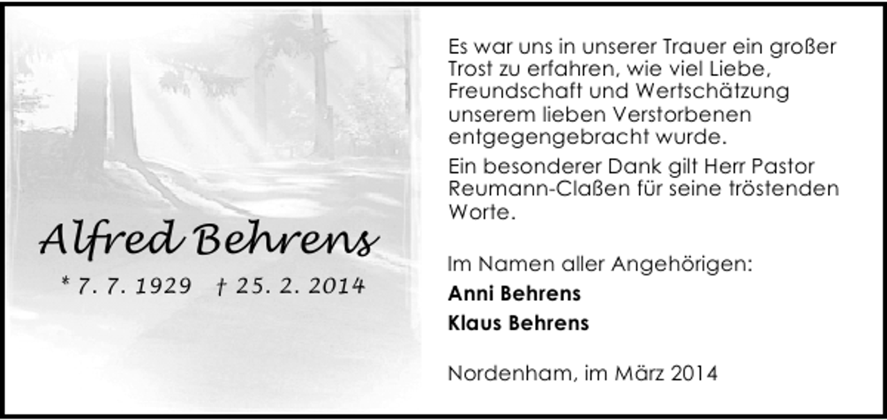 <p>Alfred Behrens<br />* 7. 7. 1929</p><p>† 25. 2. 2014</p><p>Es war uns in unserer Trauer ein großer<br />Trost zu erfahren, wie viel Liebe,<br />Freundschaft und Wertschätzung<br />unserem lieben Verstorbenen<br />entgegengebracht wurde.<br />Ein besonderer Dank gilt Herr Pastor<br />Reumann-Claßen für seine tröstenden<br />Worte.<br />Im Namen aller Angehörigen:<br />Anni Behrens<br />Klaus Behrens<br />Nordenham, im März 2014</p>
