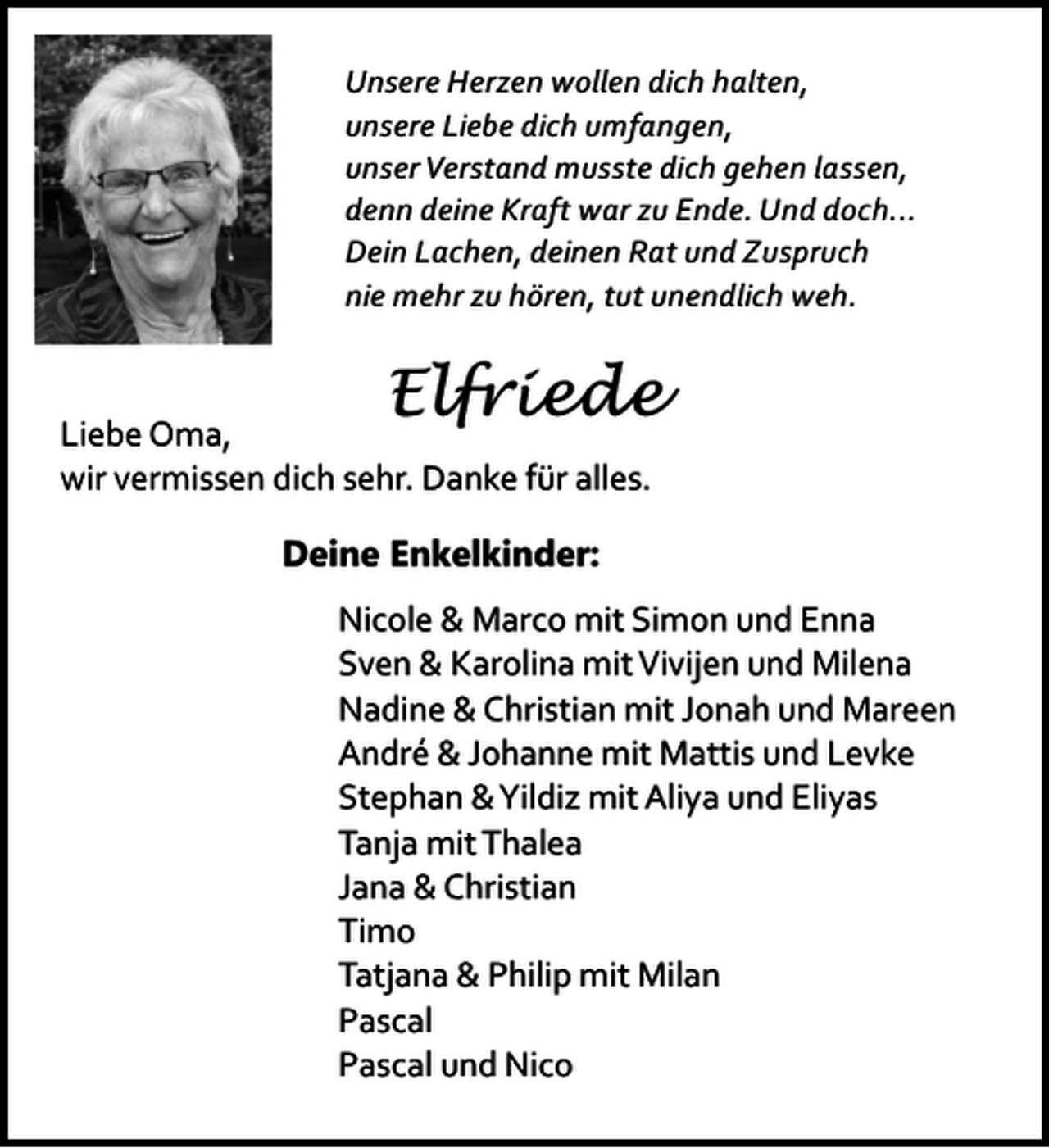 <p>Unsere Herzen wollen dich halten,<br />unsere Liebe dich umfangen,<br />unser Verstand musste dich gehen lassen,<br />denn deine Kraft war zu Ende. Und doch...<br />Dein Lachen, deinen Rat und Zuspruch<br />nie mehr zu hören, tut unendlich weh.</p><p>Elfriede</p><p>Liebe Oma,<br />wir vermissen dich sehr. Danke für alles.<br />Deine Enkelkinder:</p><p>Nicole &amp; Marco mit Simon und Enna<br />Sven &amp; Karolina mit Vivijen und Milena<br />Nadine &amp; Christian mit Jonah und Mareen<br />André &amp; Johanne mit Mattis und Levke<br />Stephan &amp;Yildiz mit Aliya und Eliyas<br />Tanja mit Thalea<br />Jana &amp; Christian<br />Timo<br />Tatjana &amp; Philip mit Milan<br />Pascal<br />Pascal und Nico</p>