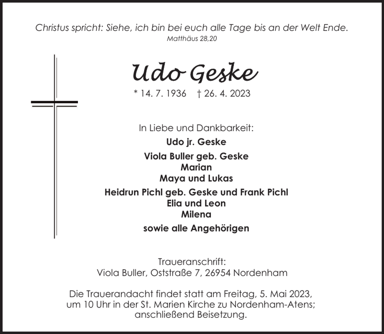 <p>Christus spricht: Siehe, ich bin bei euch alle Tage bis an der Welt Ende.<br />Matthäus 28,20</p><p>* 14. 7. 1936</p><p>† 26. 4. 2023</p><p>In Liebe und Dankbarkeit:<br />Udo jr. Geske<br />Viola Buller geb. Geske<br />Marian<br />Maya und Lukas<br />Heidrun Pichl geb. Geske und Frank Pichl<br />Elia und Leon<br />Milena<br />sowie alle Angehörigen<br />Traueranschrift:<br />Viola Buller, Oststraße 7, 26954 Nordenham<br />Die Trauerandacht findet statt am Freitag, 5. Mai 2023,<br />um 10 Uhr in der St. Marien Kirche zu Nordenham-Atens;<br />anschließend Beisetzung.</p>