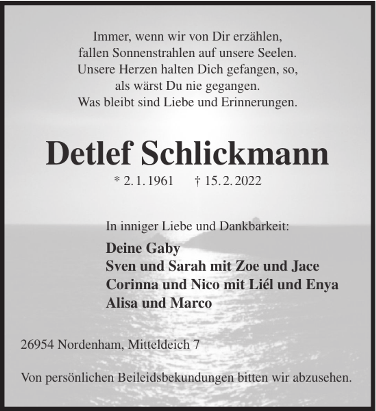 <p>Immer, wenn wir von Dir erzählen,<br />fallen Sonnenstrahlen auf unsere Seelen.<br />Unsere Herzen halten Dich gefangen, so,<br />als wärst Du nie gegangen.<br />Was bleibt sind Liebe und Erinnerungen.</p><p>Detlef Schlickmann<br />* 2. 1. 1961</p><p>† 15. 2. 2022</p><p>In inniger Liebe und Dankbarkeit:</p><p>Deine Gaby<br />Sven und Sarah mit Zoe und Jace<br />Corinna und Nico mit Liél und Enya<br />Alisa und Marco<br />26954 Nordenham, Mitteldeich 7<br />Von persönlichen Beileidsbekundungen bitten wir abzusehen.</p>