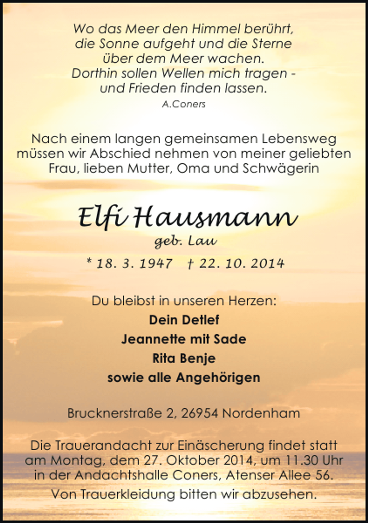 <p>Wo das Meer den Himmel berührt,<br />die Sonne aufgeht und die Sterne<br />über dem Meer wachen.<br />Dorthin sollen Wellen mich tragen und Frieden finden lassen.<br />A.Coners</p><p>Nach einem langen gemeinsamen Lebensweg<br />müssen wir Abschied nehmen von meiner geliebten<br />Frau, lieben Mutter, Oma und Schwägerin</p><p>Elfi Hausmann<br />geb. Lau</p><p>* 18. 3. 1947</p><p>† 22. 10. 2014</p><p>Du bleibst in unseren Herzen:<br />Dein Detlef<br />Jeannette mit Sade<br />Rita Benje<br />sowie alle Angehörigen<br />Brucknerstraße 2, 26954 Nordenham<br />Die Trauerandacht zur Einäscherung findet statt<br />am Montag, dem 27. Oktober 2014, um 11.30 Uhr<br />in der Andachtshalle Coners, Atenser Allee 56.<br />Von Trauerkleidung bitten wir abzusehen.</p>