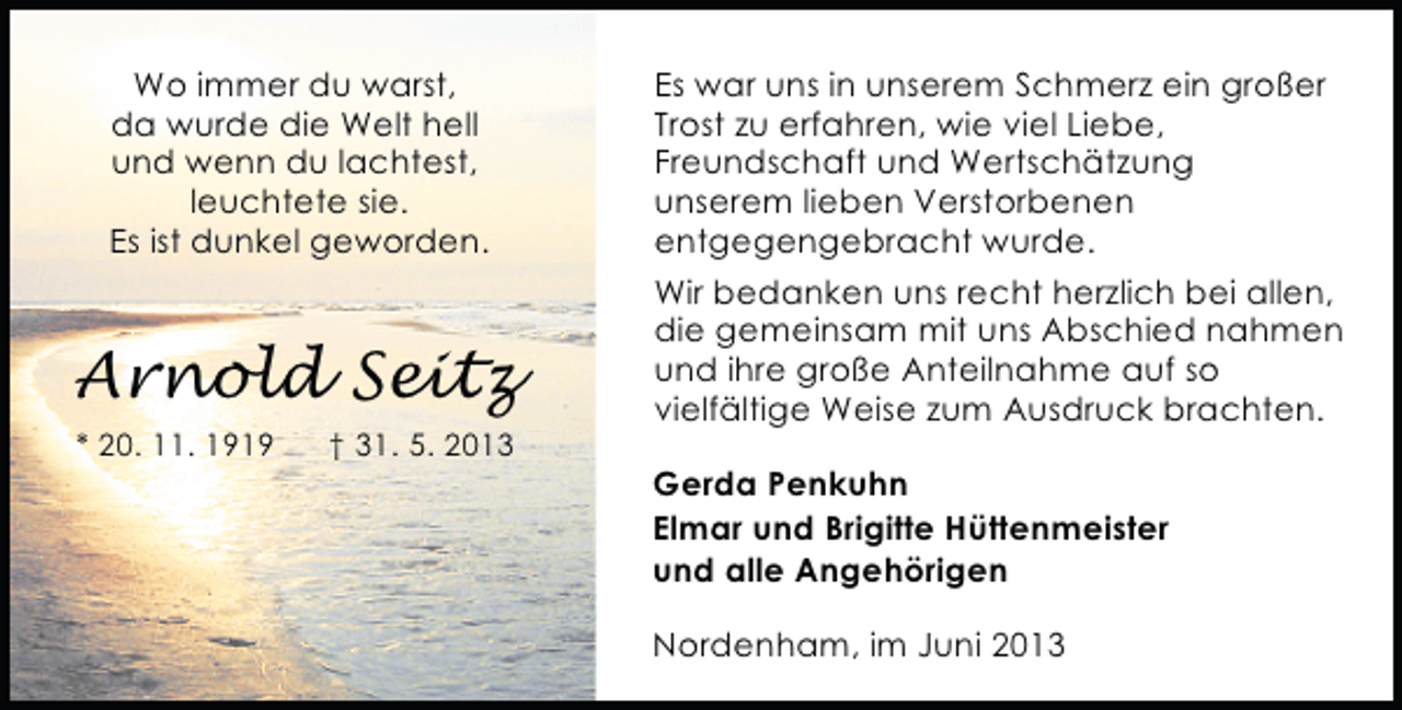 <p>Wo immer du warst,<br />da wurde die Welt hell<br />und wenn du lachtest,<br />leuchtete sie.<br />Es ist dunkel geworden.</p><p>Arnold Seitz<br />* 20. 11. 1919</p><p>† 31. 5. 2013</p><p>Es war uns in unserem Schmerz ein großer<br />Trost zu erfahren, wie viel Liebe,<br />Freundschaft und Wertschätzung<br />unserem lieben Verstorbenen<br />entgegengebracht wurde.<br />Wir bedanken uns recht herzlich bei allen,<br />die gemeinsam mit uns Abschied nahmen<br />und ihre große Anteilnahme auf so<br />vielfältige Weise zum Ausdruck brachten.<br />Gerda Penkuhn<br />Elmar und Brigitte Hüttenmeister<br />und alle Angehörigen<br />Nordenham, im Juni 2013</p>