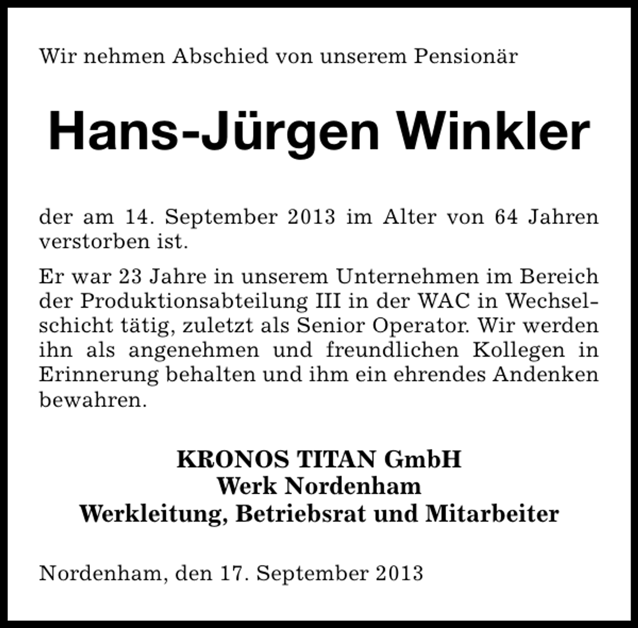 <p>Wir nehmen Abschied von unserem Pensionär</p><p>Hans-Jürgen Winkler<br />der am 14. September 2013 im Alter von 64 Jahren<br />verstorben ist.<br />Er war 23 Jahre in unserem Unternehmen im Bereich<br />der Produktionsabteilung III in der WAC in Wechselschicht tätig, zuletzt als Senior Operator. Wir werden<br />ihn als angenehmen und freundlichen Kollegen in<br />Erinnerung behalten und ihm ein ehrendes Andenken<br />bewahren.</p><p>KRONOS TITAN GmbH<br />Werk Nordenham<br />Werkleitung, Betriebsrat und Mitarbeiter<br />Nordenham, den 17. September 2013</p>