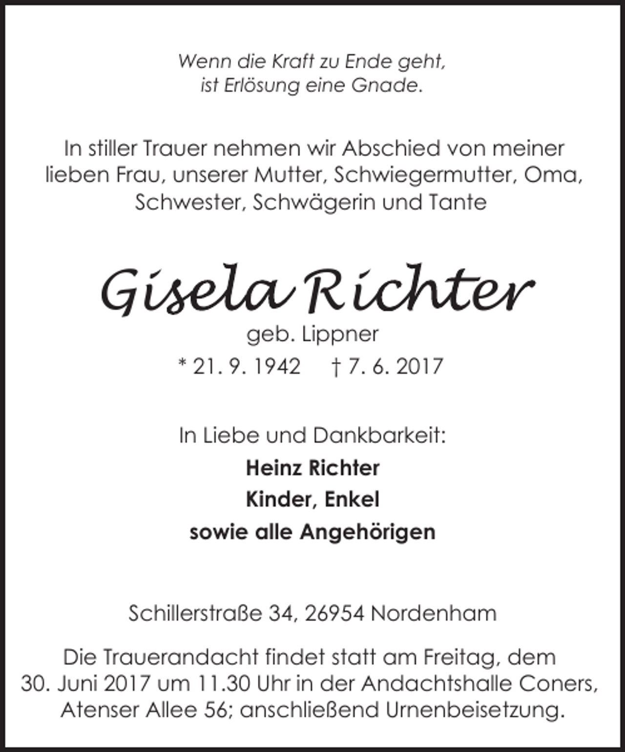<p>Wenn die Kraft zu Ende geht,<br />ist Erlösung eine Gnade.</p><p>In stiller Trauer nehmen wir Abschied von meiner<br />lieben Frau, unserer Mutter, Schwiegermutter, Oma,<br />Schwester, Schwägerin und Tante</p><p>isela Ric<br />ichter<br />e<br />Gis<br />geb. Lippner<br />* 21. 9. 1942 † 7. 6. 2017</p><p>In Liebe und Dankbarkeit:<br />Heinz Richter<br />Kinder, Enkel<br />sowie alle Angehörigen<br />Schillerstraße 34, 26954 Nordenham<br />Die Trauerandacht findet statt am Freitag, dem<br />30. Juni 2017 um 11.30 Uhr in der Andachtshalle Coners,<br />Atenser Allee 56; anschließend Urnenbeisetzung.</p>