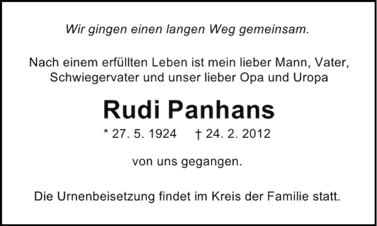 <p>Wir gingen einen langen Weg gemeinsam.<br />Nach einem erfüllten Leben ist mein lieber Mann, Vater,<br />Schwiegervater und unser lieber Opa und Uropa</p><p>Rudi Panhans<br />* 27. 5. 1924</p><p>† 24. 2. 2012</p><p>von uns gegangen.<br />Die Urnenbeisetzung findet im Kreis der Familie statt.</p>