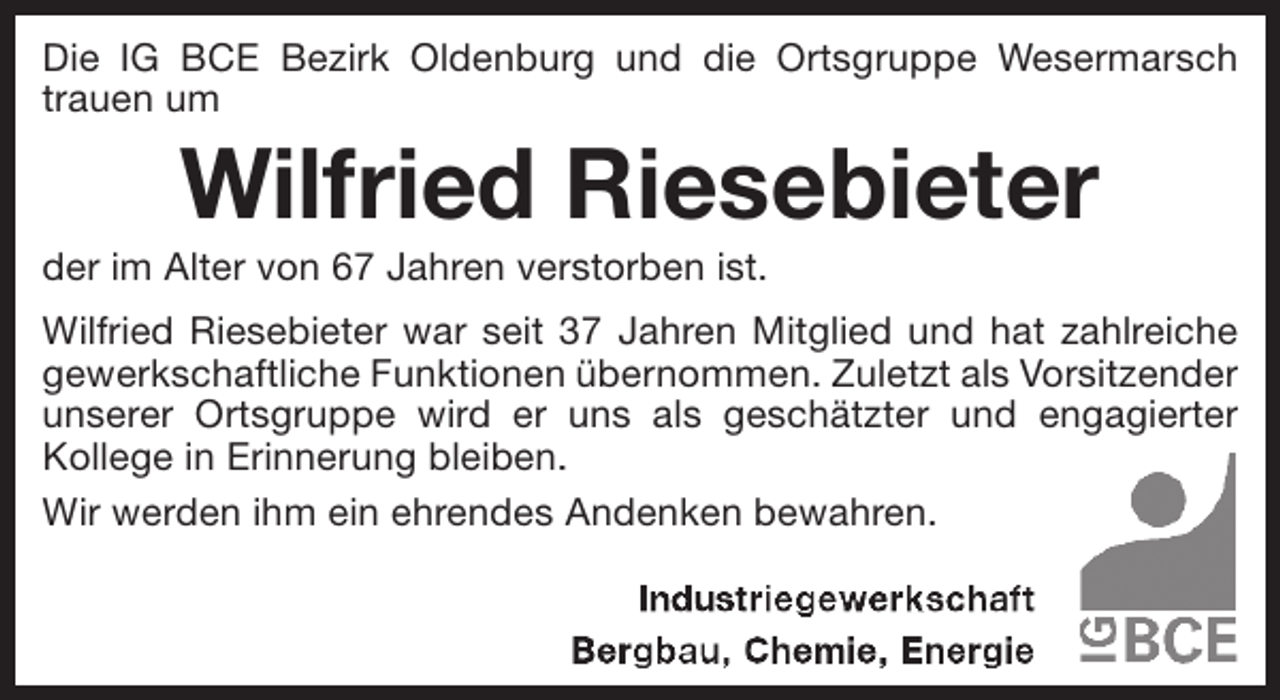 <p>Die IG BCE Bezirk Oldenburg und die Ortsgruppe Wesermarsch<br />trauen um</p><p>Wilfried Riesebieter</p><p>der im Alter von 67 Jahren verstorben ist.</p><p>Wilfried Riesebieter war seit 37 Jahren Mitglied und hat zahlreiche<br />gewerkschaftliche Funktionen übernommen. Zuletzt als Vorsitzender<br />unserer Ortsgruppe wird er uns als geschätzter und engagierter<br />.<br />Kollege in Erinnerung bleiben.<br />Wir werden ihm ein ehrendes Andenken bewahren.</p>