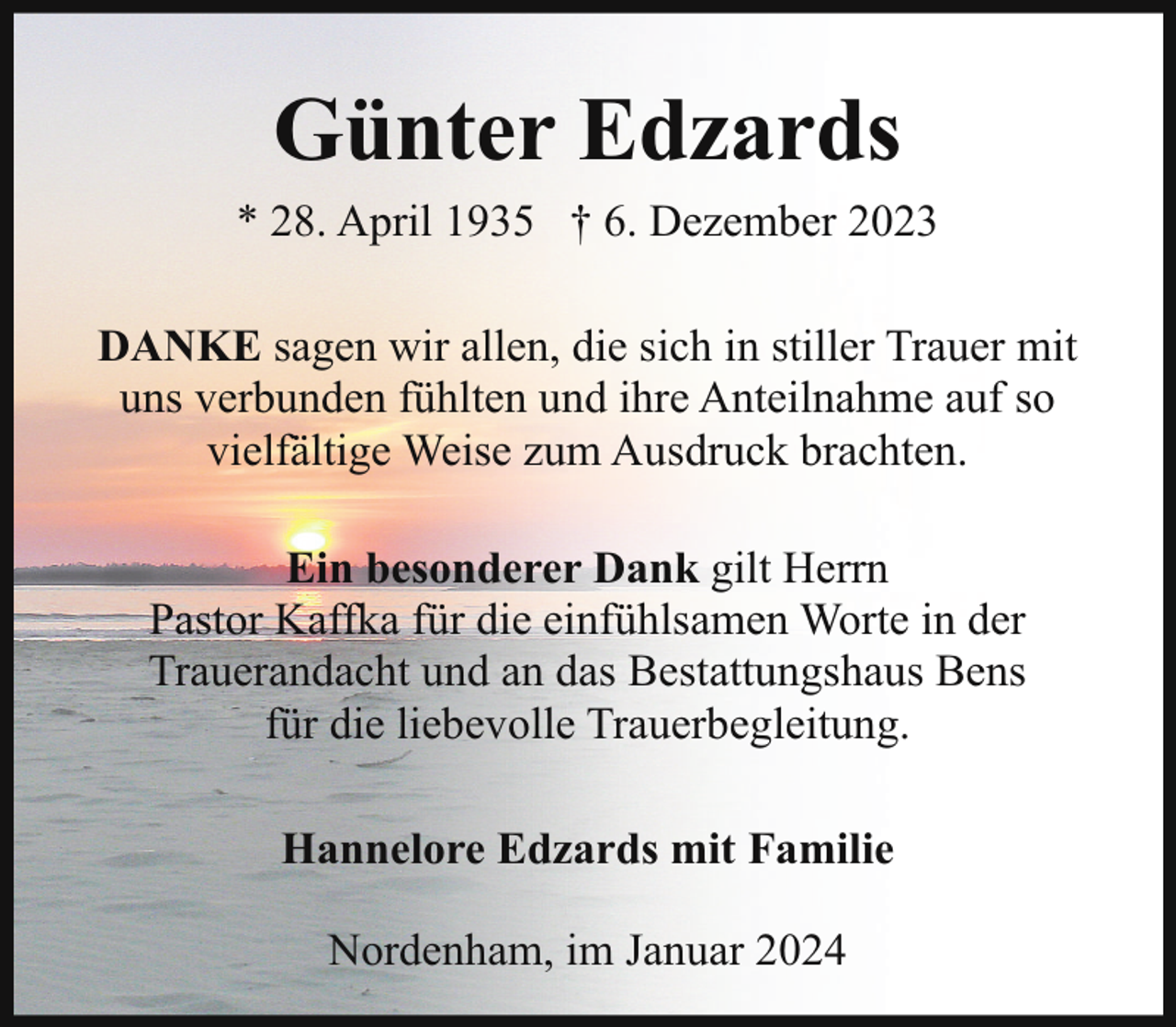 <p>Günter Edzards<br />* 28. April 1935 † 6. Dezember 2023<br />DANKE sagen wir allen, die sich in stiller Trauer mit<br />uns verbunden fühlten und ihre Anteilnahme auf so<br />vielfältige Weise zum Ausdruck brachten.<br />Ein besonderer Dank gilt Herrn<br />Pastor Kaffka für die einfühlsamen Worte in der<br />Trauerandacht und an das Bestattungshaus Bens<br />für die liebevolle Trauerbegleitung.<br />Hannelore Edzards mit Familie<br />Nordenham, im Januar 2024</p>