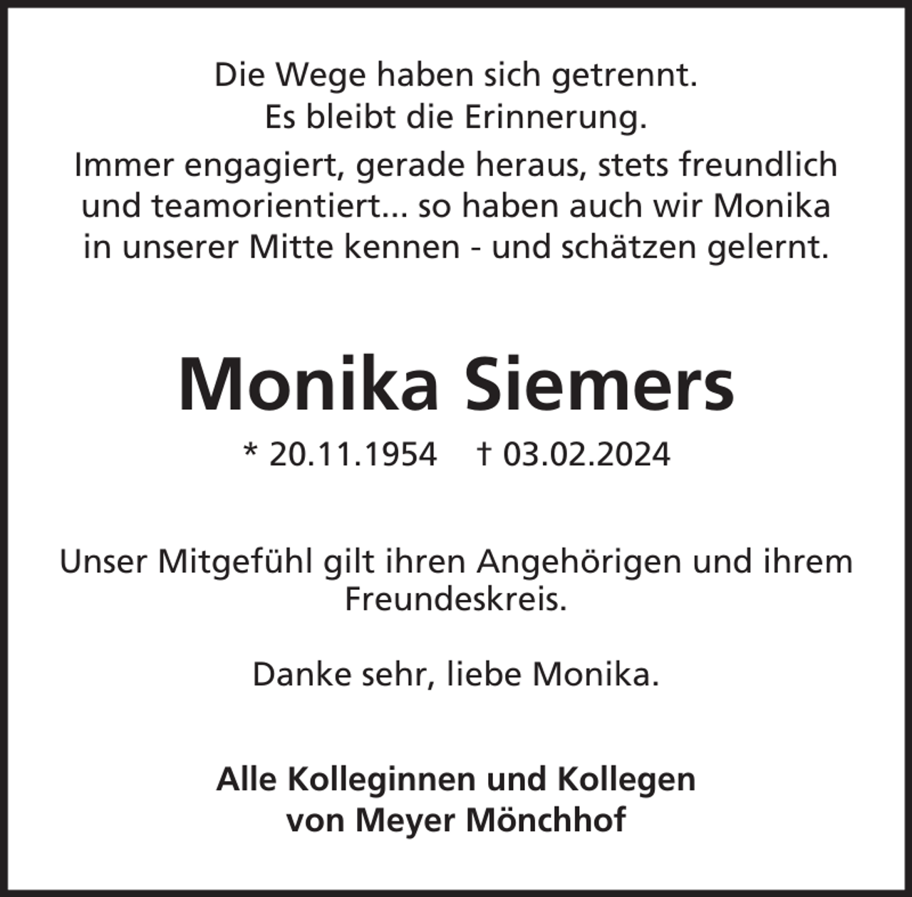 <p>Die Wege haben sich getrennt.<br />Es bleibt die Erinnerung.<br />Immer engagiert, gerade heraus, stets freundlich<br />und teamorientiert... so haben auch wir Monika<br />in unserer Mitte kennen - und schätzen gelernt.</p><p>Monika Siemers<br />* 20.11.1954</p><p>† 03.02.2024</p><p>Unser Mitgefühl gilt ihren Angehörigen und ihrem<br />Freundeskreis.<br />Danke sehr, liebe Monika.<br />Alle Kolleginnen und Kollegen<br />von Meyer Mönchhof</p>