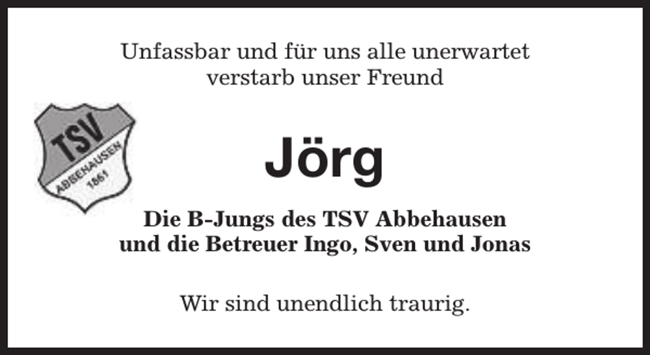 <p>Unfassbar und für uns alle unerwartet<br />verstarb unser Freund</p><p>Jörg<br />Die B-Jungs des TSV Abbehausen<br />und die Betreuer Ingo, Sven und Jonas<br />Wir sind unendlich traurig.</p>