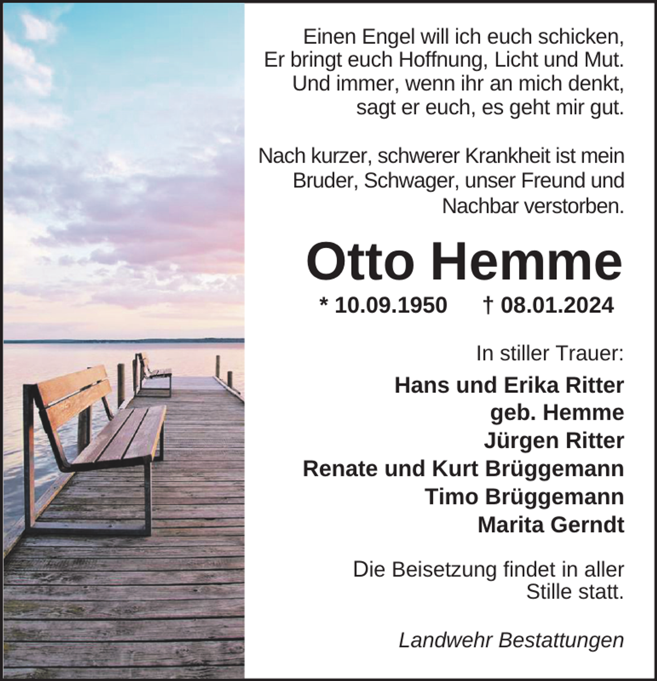 <p>Einen Engel will ich euch schicken,<br />Er bringt euch Hoffnung, Licht und Mut.<br />Und immer, wenn ihr an mich denkt,<br />sagt er euch, es geht mir gut.<br />Nach kurzer, schwerer Krankheit ist mein<br />Bruder, Schwager, unser Freund und<br />Nachbar verstorben.</p><p>Otto Hemme<br />* 10.09.1950</p><p>† 08.01.2024</p><p>In stiller Trauer:</p><p>Hans und Erika Ritter<br />geb. Hemme<br />Jürgen Ritter<br />Renate und Kurt Brüggemann<br />Timo Brüggemann<br />Marita Gerndt<br />Die Beisetzung findet in aller<br />Stille statt.</p><p>Landwehr Bestattungen</p>