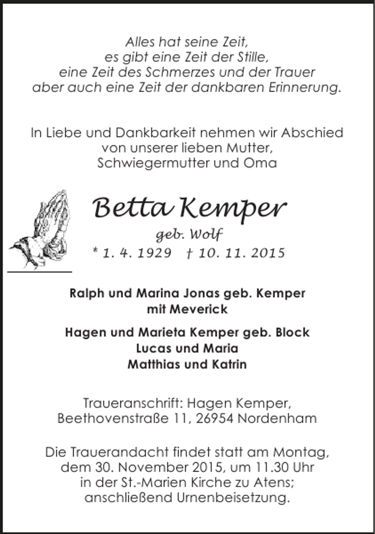 <p>Alles hat seine Zeit,<br />es gibt eine Zeit der Stille,<br />eine Zeit des Schmerzes und der Trauer<br />aber auch eine Zeit der dankbaren Erinnerung.<br />In Liebe und Dankbarkeit nehmen wir Abschied<br />von unserer lieben Mutter,<br />Schwiegermutter und Oma</p><p>Betta Kemper<br />geb. Wolf<br />* 1. 4. 1929 † 10. 11. 2015<br />Ralph und Marina Jonas geb. Kemper<br />mit Meverick<br />Hagen und Marieta Kemper geb. Block<br />Lucas und Maria<br />Matthias und Katrin</p><p>Traueranschrift: Hagen Kemper,<br />Beethovenstraße 11, 26954 Nordenham<br />Die Trauerandacht findet statt am Montag,<br />dem 30. November 2015, um 11.30 Uhr<br />in der St.-Marien Kirche zu Atens;<br />anschließend Urnenbeisetzung.</p>