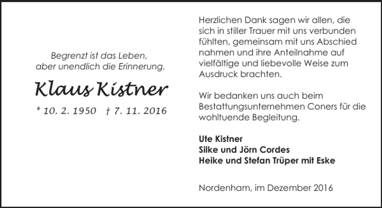 <p>Begrenzt ist das Leben,<br />aber unendlich die Erinnerung.</p><p>* 10. 2. 1950</p><p>† 7. 11. 2016</p><p>Herzlichen Dank sagen wir allen, die<br />sich in stiller Trauer mit uns verbunden<br />fühlten, gemeinsam mit uns Abschied<br />nahmen und ihre Anteilnahme auf<br />vielfältige und liebevolle Weise zum<br />Ausdruck brachten.<br />Wir bedanken uns auch beim<br />Bestattungsunternehmen Coners für die<br />wohltuende Begleitung.<br />Ute Kistner<br />Silke und Jörn Cordes<br />Heike und Stefan Trüper mit Eske<br />Nordenham, im Dezember 2016</p>