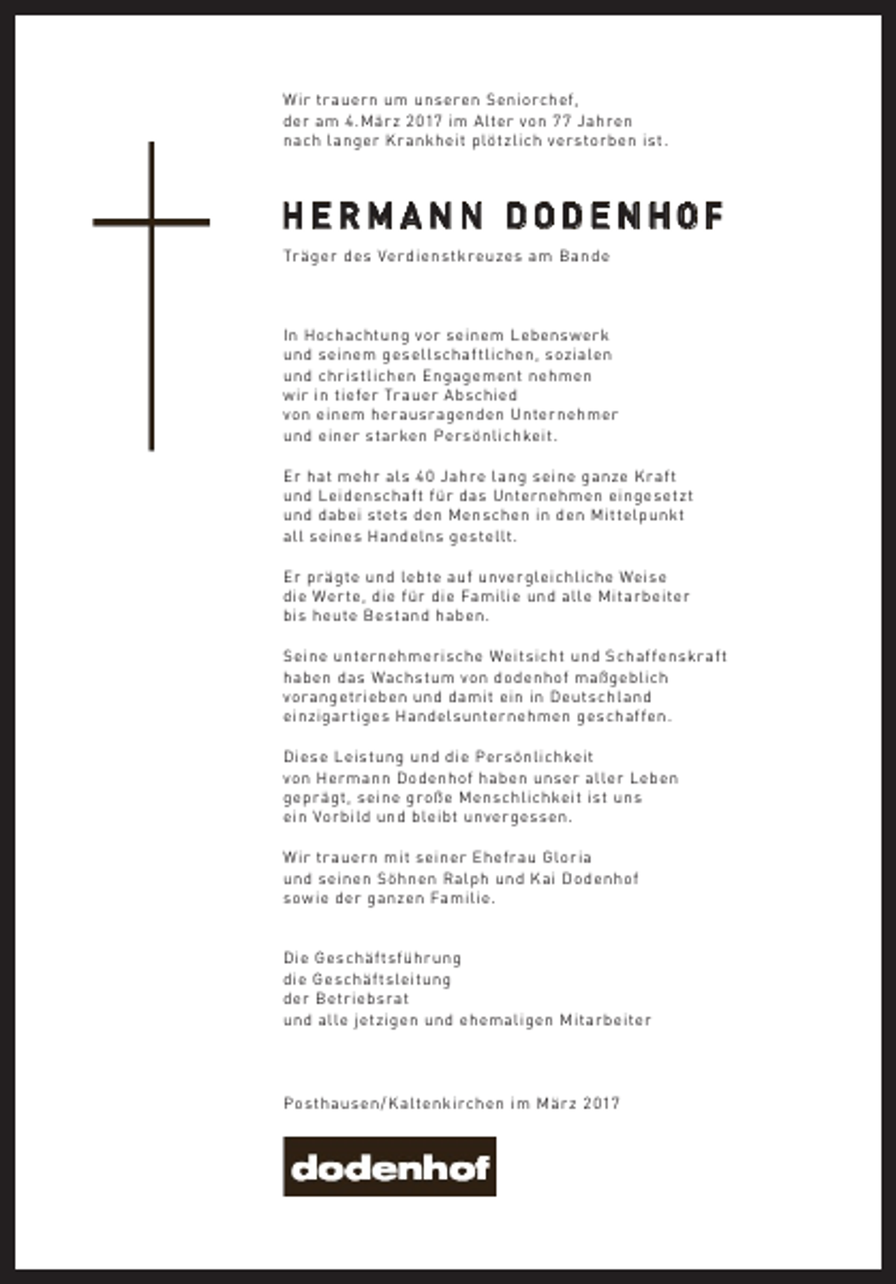 <p>W ir tr auern um unseren Seniorchef,<br />der am 4.Mär z 2017 im Alter von 77 Jahren<br />nach langer Kr ankheit plötzlich verstorben ist.</p><p>HERMANN DODENHOF<br />Tr äger des Ver dienstkreuzes am Bande</p><p>In Hochachtung vor seinem Lebenswerk<br />und seinem gesell schaf tlichen, sozialen<br />und christlichen Engagement nehmen<br />wir in tiefer Tr auer A bschied<br />von einem her ausr agenden Unternehmer<br />und einer starken Persönlichkeit.<br />Er hat mehr al s 4 0 Jahre lang seine ganze K r af t<br />und Leidenschaf t für das Unternehmen eingesetz t<br />und dabei stets den Menschen in den Mittelpunkt<br />all seines Handelns gestellt.<br />Er pr ägte und lebte auf unvergleichliche Weise<br />die Wer te, die für die Familie und alle Mitarbeiter<br />bis heute Bestand haben.<br />Seine unternehmerische Weitsicht und Schaf fenskr af t<br />haben das Wachstum von dodenhof maßgeblich<br />vor angetrieben und damit ein in Deutschland<br />einzigar tiges Handel sunternehmen geschaf fen.<br />Diese Leistung und die Persönlichkeit<br />von Hermann Dodenhof haben unser aller Leben<br />gepr ägt, seine große Menschlichkeit ist uns<br />ein Vorbild und bleibt unvergessen.<br />W ir tr auern mit seiner Ehefr au Gloria<br />und seinen Söhnen Ralph und Kai Dodenhof<br />sowie der ganzen Familie.<br />Die Geschäf tsführ ung<br />die Geschäf tsleitung<br />der Betriebsr at<br />und alle jetzigen und ehemaligen Mitarbeiter</p><p>Posthausen / K altenkirchen im Mär z 2 017</p>